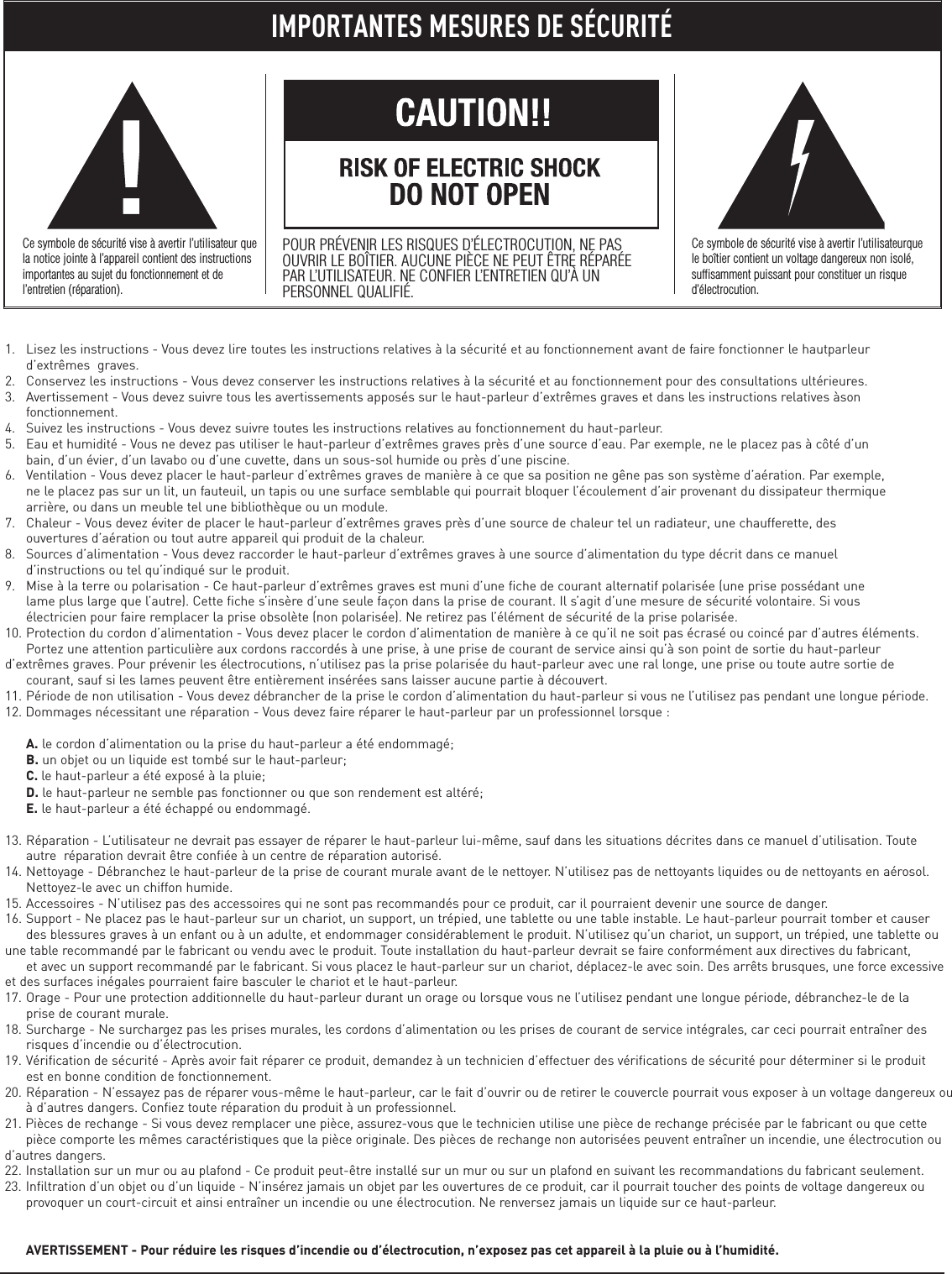 1. Lisez les instructions - Vous devez lire toutes les instructions relatives à la sécurité et au fonctionnement avant de faire fonctionner le hautparleur d’extrêmes  graves.2. Conservez les instructions - Vous devez conserver les instructions relatives à la sécurité et au fonctionnement pour des consultations ultérieures.3. Avertissement - Vous devez suivre tous les avertissements apposés sur le haut-parleur d’extrêmes graves et dans les instructions relatives àson fonctionnement.4. Suivez les instructions - Vous devez suivre toutes les instructions relatives au fonctionnement du haut-parleur.5. Eau et humidité - Vous ne devez pas utiliser le haut-parleur d’extrêmes graves près d’une source d’eau. Par exemple, ne le placez pas à côté d’un bain, d’un évier, d’un lavabo ou d’une cuvette, dans un sous-sol humide ou près d’une piscine.6. Ventilation - Vous devez placer le haut-parleur d’extrêmes graves de manière à ce que sa position ne gêne pas son système d’aération. Par exemple, ne le placez pas sur un lit, un fauteuil, un tapis ou une surface semblable qui pourrait bloquer l’écoulement d’air provenant du dissipateur thermique arrière, ou dans un meuble tel une bibliothèque ou un module.7. Chaleur - Vous devez éviter de placer le haut-parleur d’extrêmes graves près d’une source de chaleur tel un radiateur, une chaufferette, des ouvertures d’aération ou tout autre appareil qui produit de la chaleur.8. Sources d’alimentation - Vous devez raccorder le haut-parleur d’extrêmes graves à une source d’alimentation du type décrit dans ce manuel d’instructions ou tel qu’indiqué sur le produit.9. Mise à la terre ou polarisation - Ce haut-parleur d’extrêmes graves est muni d’une fiche de courant alternatif polarisée (une prise possédant une lame plus large que l’autre). Cette fiche s’insère d’une seule façon dans la prise de courant. Il s’agit d’une mesure de sécurité volontaire. Si vous électricien pour faire remplacer la prise obsolète (non polarisée). Ne retirez pas l’élément de sécurité de la prise polarisée.10. Protection du cordon d’alimentation - Vous devez placer le cordon d’alimentation de manière à ce qu’il ne soit pas écrasé ou coincé par d’autres éléments. Portez une attention particulière aux cordons raccordés à une prise, à une prise de courant de service ainsi qu’à son point de sortie du haut-parleur d’extrêmes graves. Pour prévenir les électrocutions, n’utilisez pas la prise polarisée du haut-parleur avec une ral longe, une prise ou toute autre sortie de courant, sauf si les lames peuvent être entièrement insérées sans laisser aucune partie à découvert.11. Période de non utilisation - Vous devez débrancher de la prise le cordon d’alimentation du haut-parleur si vous ne l’utilisez pas pendant une longue période.12. Dommages nécessitant une réparation - Vous devez faire réparer le haut-parleur par un professionnel lorsque :A. le cordon d’alimentation ou la prise du haut-parleur a été endommagé;B. un objet ou un liquide est tombé sur le haut-parleur;C. le haut-parleur a été exposé à la pluie;D. le haut-parleur ne semble pas fonctionner ou que son rendement est altéré;E. le haut-parleur a été échappé ou endommagé.13. Réparation - L’utilisateur ne devrait pas essayer de réparer le haut-parleur lui-même, sauf dans les situations décrites dans ce manuel d’utilisation. Toute autre  réparation devrait être confiée à un centre de réparation autorisé.14. Nettoyage - Débranchez le haut-parleur de la prise de courant murale avant de le nettoyer. N’utilisez pas de nettoyants liquides ou de nettoyants en aérosol. Nettoyez-le avec un chiffon humide.15. Accessoires - N’utilisez pas des accessoires qui ne sont pas recommandés pour ce produit, car il pourraient devenir une source de danger.16. Support - Ne placez pas le haut-parleur sur un chariot, un support, un trépied, une tablette ou une table instable. Le haut-parleur pourrait tomber et causer des blessures graves à un enfant ou à un adulte, et endommager considérablement le produit. N’utilisez qu’un chariot, un support, un trépied, une tablette ou une table recommandé par le fabricant ou vendu avec le produit. Toute installation du haut-parleur devrait se faire conformément aux directives du fabricant, et avec un support recommandé par le fabricant. Si vous placez le haut-parleur sur un chariot, déplacez-le avec soin. Des arrêts brusques, une force excessive et des surfaces inégales pourraient faire basculer le chariot et le haut-parleur.17. Orage - Pour une protection additionnelle du haut-parleur durant un orage ou lorsque vous ne l’utilisez pendant une longue période, débranchez-le de la prise de courant murale.18. Surcharge - Ne surchargez pas les prises murales, les cordons d’alimentation ou les prises de courant de service intégrales, car ceci pourrait entraîner des risques d’incendie ou d’électrocution.19. Vérification de sécurité - Après avoir fait réparer ce produit, demandez à un technicien d’effectuer des vérifications de sécurité pour déterminer si le produit est en bonne condition de fonctionnement.20. Réparation - N’essayez pas de réparer vous-même le haut-parleur, car le fait d’ouvrir ou de retirer le couvercle pourrait vous exposer à un voltage dangereux ouà d’autres dangers. Confiez toute réparation du produit à un professionnel.21. Pièces de rechange - Si vous devez remplacer une pièce, assurez-vous que le technicien utilise une pièce de rechange précisée par le fabricant ou que cette pièce comporte les mêmes caractéristiques que la pièce originale. Des pièces de rechange non autorisées peuvent entraîner un incendie, une électrocution ou d’autres dangers.22. Installation sur un mur ou au plafond - Ce produit peut-être installé sur un mur ou sur un plafond en suivant les recommandations du fabricant seulement.23. Infiltration d’un objet ou d’un liquide - N’insérez jamais un objet par les ouvertures de ce produit, car il pourrait toucher des points de voltage dangereux ou provoquer un court-circuit et ainsi entraîner un incendie ou une électrocution. Ne renversez jamais un liquide sur ce haut-parleur.AVERTISSEMENT - Pour réduire les risques d’incendie ou d’électrocution, n’exposez pas cet appareil à la pluie ou à l’humidité.IMPORTANTES MESURES DE SÉCURITÉCe symbole de sécurité vise à avertir l’utilisateur quela notice jointe à l’appareil contient des instructionsimportantes au sujet du fonctionnement et del’entretien (réparation).POUR PRÉVENIR LES RISQUES D’ÉLECTROCUTION, NE PASOUVRIR LE BOÎTIER. AUCUNE PIÈCE NE PEUT ÊTRE RÉPARÉEPAR L’UTILISATEUR. NE CONFIER L’ENTRETIEN QU’À UNPERSONNEL QUALIFIÉ.Ce symbole de sécurité vise à avertir l’utilisateurquele boîtier contient un voltage dangereux non isolé,suffisamment puissant pour constituer un risqued’électrocution.