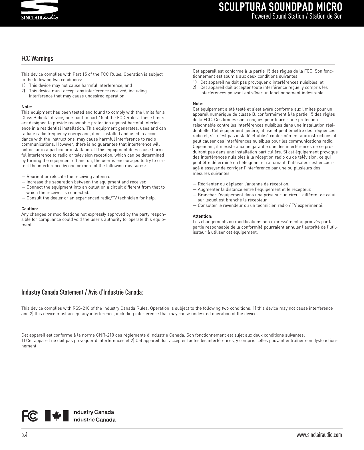 SCULPTURA SOUNDPAD MICROPowered Sound Station / Station de Sonp.4  www.sinclairaudio.comFCC WarningsThis device complies with Part 15 of the FCC Rules. Operation is subjectto the following two conditions:1）This device may not cause harmful interference, and2) This device must accept any interference received, including interference that may cause undesired operation.Note:This equipment has been tested and found to comply with the limits for aClass B digital device, pursuant to part 15 of the FCC Rules. These limitsare designed to provide reasonable protection against harmful interfer-ence in a residential installation. This equipment generates, uses and canradiate radio frequency energy and, if not installed and used in accor-dance with the instructions, may cause harmful interference to radiocommunications. However, there is no guarantee that interference willnot occur in a particular installation. If this equipment does cause harm-ful interference to radio or television reception, which can be determinedby turning the equipment off and on, the user is encouraged to try to cor-rect the interference by one or more of the following measures:— Reorient or relocate the receiving antenna.— Increase the separation between the equipment and receiver.— Connect the equipment into an outlet on a circuit different from that to which the receiver is connected.— Consult the dealer or an experienced radio/TV technician for help.Caution:Any changes or modifications not expressly approved by the party respon-sible for compliance could void the user&apos;s authority to  operate this equip-ment.Cet appareil est conforme à la partie 15 des règles de la FCC. Son fonc-tionnement est soumis aux deux conditions suivantes:1）Cet appareil ne doit pas provoquer d&apos;interférences nuisibles, et2) Cet appareil doit accepter toute interférence reçue, y compris les interférences pouvant entraîner un fonctionnement indésirable.Note:Cet équipement a été testé et s&apos;est avéré conforme aux limites pour unappareil numérique de classe B, conformément à la partie 15 des règlesde la FCC. Ces limites sont conçues pour fournir une protectionraisonnable contre les interférences nuisibles dans une installation rési-dentielle. Cet équipement génère, utilise et peut émettre des fréquencesradio et, s&apos;il n&apos;est pas installé et utilisé conformément aux instructions, ilpeut causer des interférences nuisibles pour les communications radio.Cependant, il n&apos;existe aucune garantie que des interférences ne se pro-duiront pas dans une installation particulière. Si cet équipement provoquedes interférences nuisibles à la réception radio ou de télévision, ce quipeut être déterminé en l&apos;éteignant et rallumant, l&apos;utilisateur est encour-agé à essayer de corriger l&apos;interférence par une ou plusieurs desmesures suivantes— Réorienter ou déplacer l&apos;antenne de réception.— Augmenter la distance entre l&apos;équipement et le récepteur.— Brancher l&apos;équipement dans une prise sur un circuit différent de celui sur lequel est branché le récepteur.— Consulter le revendeur ou un technicien radio / TV expérimenté.Attention:Les changements ou modifications non expressément approuvés par lapartie responsable de la conformité pourraient annuler l&apos;autorité de l&apos;util-isateur à utiliser cet équipement.Industry Canada Statement / Avis d’Industrie Canada:This device complies with RSS-210 of the Industry Canada Rules. Operation is subject to the following two conditions: 1) this device may not cause interferenceand 2) this device must accept any interference, including interference that may cause undesired operation of the device.Cet appareil est conforme à la norme CNR-210 des règlements d’Industrie Canada. Son fonctionnement est sujet aux deux conditions suivantes:1) Cet appareil ne doit pas provoquer d’interférences et 2) Cet appareil doit accepter toutes les interférences, y compris celles pouvant entraîner son dysfonction-nement.