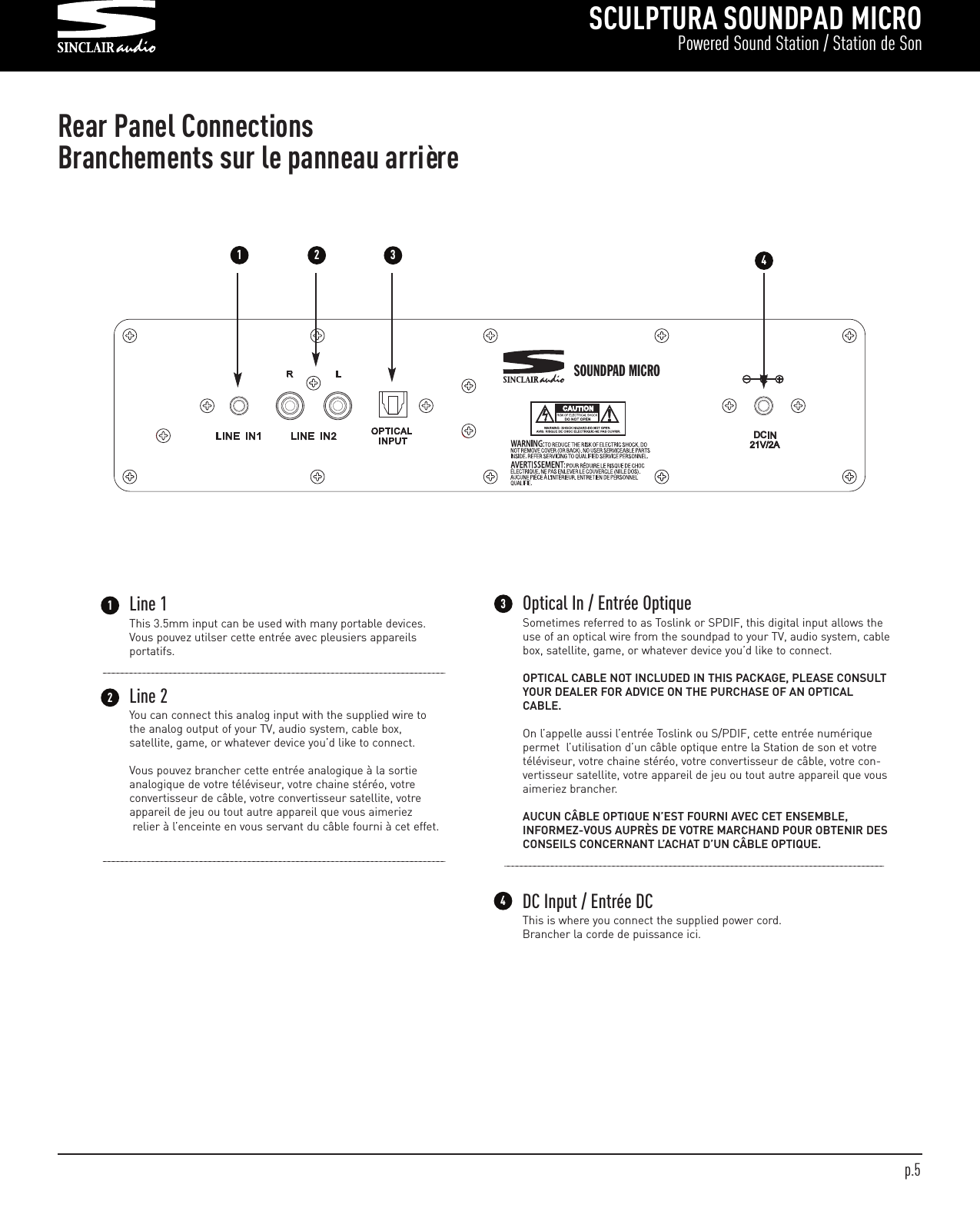 SCULPTURA SOUNDPAD MICROPowered Sound Station / Station de SonDCSOUNDPAD MICRO Rear Panel ConnectionsBranchements sur le panneau arrière4Line 2You can connect this analog input with the supplied wire tothe analog output of your TV, audio system, cable box, satellite, game, or whatever device you’d like to connect.Vous pouvez brancher cette entrée analogique à la sortieanalogique de votre téléviseur, votre chaine stéréo, votre convertisseur de câble, votre convertisseur satellite, votreappareil de jeu ou tout autre appareil que vous aimeriezrelier à l’enceinte en vous servant du câble fourni à cet effet.14Line 1This 3.5mm input can be used with many portable devices.Vous pouvez utilser cette entrée avec pleusiers appareilsportatifs.2Optical In / Entrée Optique Sometimes referred to as Toslink or SPDIF, this digital input allows theuse of an optical wire from the soundpad to your TV, audio system, cablebox, satellite, game, or whatever device you’d like to connect. OPTICAL CABLE NOT INCLUDED IN THIS PACKAGE, PLEASE CONSULTYOUR DEALER FOR ADVICE ON THE PURCHASE OF AN OPTICALCABLE.On l’appelle aussi l’entrée Toslink ou S/PDIF, cette entrée numériquepermet  l’utilisation d’un câble optique entre la Station de son et votretéléviseur, votre chaine stéréo, votre convertisseur de câble, votre con-vertisseur satellite, votre appareil de jeu ou tout autre appareil que vousaimeriez brancher.  AUCUN CÂBLE OPTIQUE N’EST FOURNI AVEC CET ENSEMBLE,INFORMEZ-VOUS AUPRÈS DE VOTRE MARCHAND POUR OBTENIR DESCONSEILS CONCERNANT L’ACHAT D’UN CÂBLE OPTIQUE. 3DC Input / Entrée DC This is where you connect the supplied power cord.Brancher la corde de puissance ici.123p.5