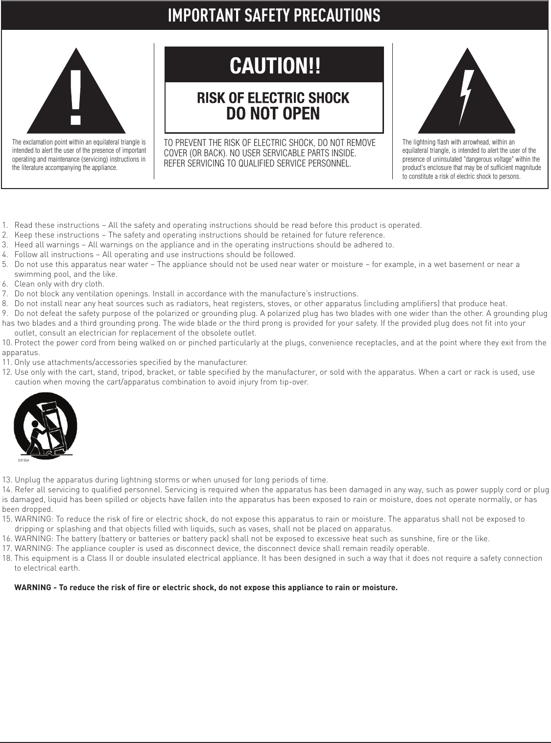 1. Read these instructions – All the safety and operating instructions should be read before this product is operated.2. Keep these instructions – The safety and operating instructions should be retained for future reference.3. Heed all warnings – All warnings on the appliance and in the operating instructions should be adhered to.4. Follow all instructions – All operating and use instructions should be followed.5. Do not use this apparatus near water – The appliance should not be used near water or moisture – for example, in a wet basement or near aswimming pool, and the like.6. Clean only with dry cloth.7. Do not block any ventilation openings. Install in accordance with the manufacture’s instructions.8. Do not install near any heat sources such as radiators, heat registers, stoves, or other apparatus (including amplifiers) that produce heat.9. Do not defeat the safety purpose of the polarized or grounding plug. A polarized plug has two blades with one wider than the other. A grounding plughas two blades and a third grounding prong. The wide blade or the third prong is provided for your safety. If the provided plug does not fit into youroutlet, consult an electrician for replacement of the obsolete outlet.10. Protect the power cord from being walked on or pinched particularly at the plugs, convenience receptacles, and at the point where they exit from theapparatus.11. Only use attachments/accessories specified by the manufacturer.12. Use only with the cart, stand, tripod, bracket, or table specified by the manufacturer, or sold with the apparatus. When a cart or rack is used, usecaution when moving the cart/apparatus combination to avoid injury from tip-over.13. Unplug the apparatus during lightning storms or when unused for long periods of time.14. Refer all servicing to qualified personnel. Servicing is required when the apparatus has been damaged in any way, such as power supply cord or plugis damaged, liquid has been spilled or objects have fallen into the apparatus has been exposed to rain or moisture, does not operate normally, or hasbeen dropped.15. WARNING: To reduce the risk of fire or electric shock, do not expose this apparatus to rain or moisture. The apparatus shall not be exposed todripping or splashing and that objects filled with liquids, such as vases, shall not be placed on apparatus.16. WARNING: The battery (battery or batteries or battery pack) shall not be exposed to excessive heat such as sunshine, fire or the like.17. WARNING: The appliance coupler is used as disconnect device, the disconnect device shall remain readily operable.18. This equipment is a Class II or double insulated electrical appliance. It has been designed in such a way that it does not require a safety connectionto electrical earth.WARNING - To reduce the risk of fire or electric shock, do not expose this appliance to rain or moisture.IMPORTANT SAFETY PRECAUTIONSThe exclamation point within an equilateral triangle isintended to alert the user of the presence of importantoperating and maintenance (servicing) instructions inthe literature accompanying the appliance.TO PREVENT THE RISK OF ELECTRIC SHOCK, DO NOT REMOVECOVER (OR BACK). NO USER SERVICABLE PARTS INSIDE.REFER SERVICING TO QUALIFIED SERVICE PERSONNEL.The lightning flash with arrowhead, within anequilateral triangle, is intended to alert the user of thepresence of uninsulated &quot;dangerous voltage&quot; within theproduct&apos;s enclosure that may be of sufficient magnitudeto constitute a risk of electric shock to persons.