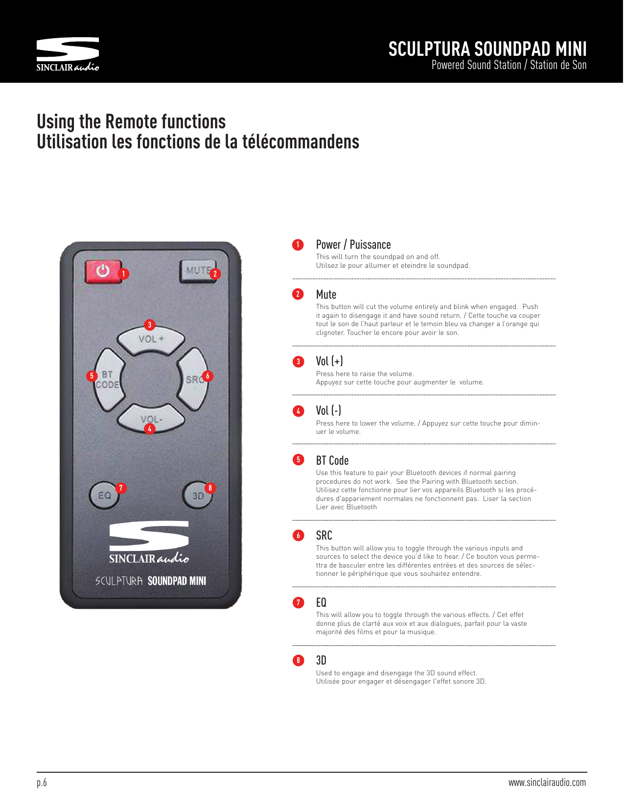 SCULPTURA SOUNDPAD MINIPowered Sound Station / Station de SonUsing the Remote functionsUtilisation les fonctions de la télécommandensPower / PuissanceThis will turn the soundpad on and off.Utilsez le pour allumer et eteindre le soundpad.MuteThis button will cut the volume entirely and blink when engaged. Pushit again to disengage it and have sound return. / Cette touche va coupertout le son de l’haut parleur et le temoin bleu va changer a l’orange quiclignoter. Toucher le encore pour avoir le son.Vol (+)Press here to raise the volume.Appuyez sur cette touche pour augmenter le volume.Vol (-)Press here to lower the volume. / Appuyez sur cette touche pour dimin-uer le volume.BT CodeUse this feature to pair your Bluetooth devices if normal pairingprocedures do not work. See the Pairing with Bluetooth section.Utilisez cette fonctionne pour lier vos appareils Bluetooth si les procé-dures d&apos;appariement normales ne fonctionnent pas. Liser la sectionLier avec BluetoothSRCThis button will allow you to toggle through the various inputs andsources to select the device you’d like to hear. / Ce bouton vous perme-ttra de basculer entre les différentes entrées et des sources de sélec-tionner le périphérique que vous souhaitez entendre.EQThis will allow you to toggle through the various effects. / Cet effetdonne plus de clarté aux voix et aux dialogues, parfait pour la vastemajorité des films et pour la musique.3DUsed to engage and disengage the 3D sound effect.Utilisée pour engager et désengager l&apos;effet sonore 3D.1 2345 67 812345678p.6 www.sinclairaudio.com
