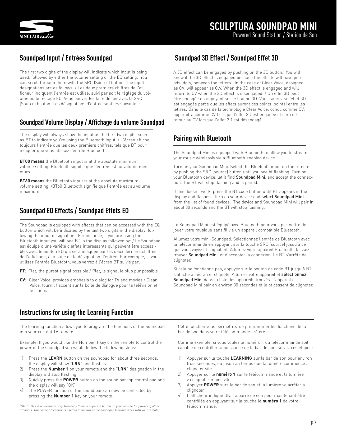 SCULPTURA SOUNDPAD MINIPowered Sound Station / Station de SonThe first two digits of the display will indicate which input is beingused, followed by either the volume setting or the EQ setting. Youcan scroll through them with the SRC (Source) button. The inputdesignations are as follows: / Les deux premiers chiffres de l&apos;af-ficheur indiquent l&apos;entrée est utilisé, suivi par soit le réglage du vol-ume ou le réglage EQ. Vous pouvez les faire défiler avec la SRC(Source) bouton. Les désignations d&apos;entrée sont les suivantes:Soundpad Input / Entrées SoundpadThe learning function allows you to program the functions of the Soundpadinto your current TV remote.Example: If you would like the Number 1 key on the remote to control thepower of the soundpad you would follow the following steps:1) Press the LEARN button on the soundpad for about three seconds,the display will show “LRN” and flashes.2) Press the Number 1 on your remote and the “LRN” designation in thedisplay will stop flashing.3) Quickly press the POWER button on the sound bar top control pad andthe display will say “OK”4) The POWER function of the sound bar can now be controlled bypressing the Number 1 key on your remote.(NOTE: This is an example only. Normally there is separate button on your remote for powering otherproducts. This same procedure is used to make any of the soundpad features work with your remote)Instructions for using the Learning FunctionThe Soundpad is equipped with effects that can be accessed with the EQbutton which will be indicated by the last two digits in the display, fol-lowing the input designation. For instance, if you are using theBluetooth input you will see BT in the display followed by: / Le Soundpadest équipé d&apos;une variété d&apos;effets intéressants qui peuvent être accessi-bles avec le bouton EQ qui sera indiquée par les deux derniers chiffresde l&apos;affichage, à la suite de la désignation d&apos;entrée. Par exemple, si vousutilisez l&apos;entrée Bluetooth, vous verrez à l&apos;écran BT suivie par:FT: Flat, the purest signal possible / Plat, le signal le plus pur possibleCV: Clear Voice, provides emphasis to dialog for TV and movies / ClearVoice, fournit l&apos;accent sur la boîte de dialogue pour la télévision etle cinémaSoundpad EQ Effects / Soundpad Effets EQThe display will always show the input as the first two digits, suchas BT to indicate you’re using the Bluetooth input. / L&apos;écran affichetoujours l&apos;entrée que les deux premiers chiffres, tels que BT pourindiquer que vous utilisez l&apos;entrée Bluetooth.BT00 means the Bluetooth input is at the absolute minimumvolume setting. Bluetooth signifie que l&apos;entrée est au volume mini-mum.BT60 means the Bluetooth input is at the absolute maximumvolume setting. /BT60 Bluetooth signifie que l&apos;entrée est au volumemaximum.Soundpad Volume Display / Affichage du volume SoundpadA 3D effect can be engaged by pushing on the 3D button. You willknow if the 3D effect is engaged because the effects will have peri-ods (dots) between the letters. In the case of Clear Voice, designedas CV, will appear as C.V. When the 3D effect is engaged and willreturn to CV when the 3D effect is disengaged. / Un effet 3D peutêtre engagée en appuyant sur le bouton 3D. Vous saurez si l&apos;effet 3Dest engagée parce que les effets auront des points (points) entre leslettres. Dans le cas de la technologie Clear Voice, conçu comme CV,apparaîtra comme CV Lorsque l&apos;effet 3D est engagée et sera deretour au CV lorsque l&apos;effet 3D est désengagé.Soundpad 3D Effect / Soundpad Effet 3DThe Soundpad Mini is equipped with Bluetooth to allow you to streamyour music wirelessly via a Bluetooth enabled device.Turn on your Soundpad Mini. Select the Bluetooth input on the remoteby pushing the SRC (source) button until you see bt flashing. Turn onyour Bluetooth device, let it find Soundpad Mini, and accept the connec-tion. The BT will stop flashing and is paired.If this doesn’t work, press the BT code button until BT appears in thedisplay and flashes. Turn on your device and select Soundpad Minifrom the list of found devices. The device and Soundpad Mini will pair inabout 30 seconds and the BT will stop flashing.Le Soundpad Mini est équipé avec Bluetooth pour vous permettre dejouer votre musique sans fil via un appareil compatible Bluetooth.Allumez votre mini-Soundpad. Sélectionnez l&apos;entrée de Bluetooth avecla télécommande en appuyant sur la touche SRC (source) jusqu&apos;à ceque vous voyez bt clignotant. Allumez votre appareil Bluetooth, laisseztrouver Soundpad Mini, et d&apos;accepter la connexion. Le BT s&apos;arrête declignoter.Si cela ne fonctionne pas, appuyez sur le bouton de code BT jusqu&apos;à BTs&apos;affiche à l&apos;écran et clignote. Allumez votre appareil et sélectionnezSoundpad Mini dans la liste des appareils trouvés. L’appareil etSoundpad Mini pair en environ 30 secondes et le bt cessent de clignoter.Pairing with BluetoothCette function vous permettrez de programmer les fonctions de labar de son dans votre télécommande préféré.Comme exemple, si vous voulez le numéro 1 du télécommande soitcapable de contrôler la puissance de la bar de son, suivez ces étapes:1) Appuyer sur la touche LEARNING sur la bar de son pour environtrois secondes, ou jusqu’au temps que la lumière commence aclignoter vite.2) Appuyer sur le numéro 1 sur le télécommande et la lumièreva clignoter moins vite.3) Appuyer POWER sure le bar de son et la lumière va arrêter aclignoter.4) L&apos;afficheur indique OK. La barre de son peut maintenant êtrecontrôlée en appuyant sur la touche le numéro 1 de votretélécommande.p.7