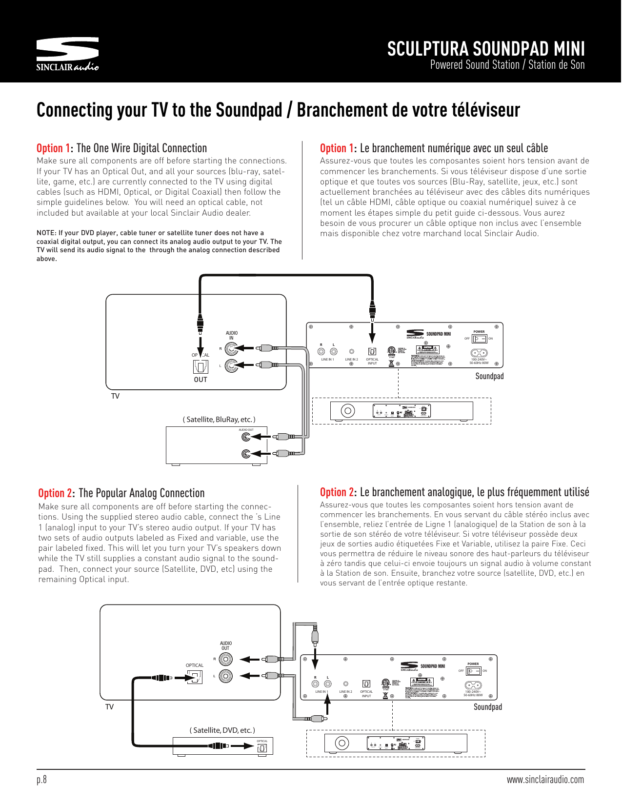 SCULPTURA SOUNDPAD MINIPowered Sound Station / Station de SonConnecting your TV to the Soundpad / Branchement de votre téléviseurOption 2:The Popular Analog ConnectionMake sure all components are off before starting the connec-tions. Using the supplied stereo audio cable, connect the ’s Line1 (analog) input to your TV’s stereo audio output. If your TV hastwo sets of audio outputs labeled as Fixed and variable, use thepair labeled fixed. This will let you turn your TV’s speakers downwhile the TV still supplies a constant audio signal to the sound-pad. Then, connect your source (Satellite, DVD, etc) using theremaining Optical input.OPTICAL( Satellite, DVD, etc. )OPTICALAUDIOOUTTVSOUNDPAD MINIRLINE IN 1 LINE IN 2 OPTICALINPUT100-240V~50-60Hz 80WLPOWEROFF ONSOUNDPAD MINIRLINEIN 1 LINEIN 2 OPTICALINPUT100-240V~50-60Hz80WLPOWEROFF ONOption 2:Le branchement analogique, le plus fréquemment utiliséAssurez-vous que toutes les composantes soient hors tension avant decommencer les branchements. En vous servant du câble stéréo inclus avecl’ensemble, reliez l’entrée de Ligne 1 (analogique) de la Station de son à lasortie de son stéréo de votre téléviseur. Si votre téléviseur possède deuxjeux de sorties audio étiquetées Fixe et Variable, utilisez la paire Fixe. Cecivous permettra de réduire le niveau sonore des haut-parleurs du téléviseurà zéro tandis que celui-ci envoie toujours un signal audio à volume constantà la Station de son. Ensuite, branchez votre source (satellite, DVD, etc.) envous servant de l’entrée optique restante.Option 1:The One Wire Digital ConnectionMake sure all components are off before starting the connections.If your TV has an Optical Out, and all your sources (blu-ray, satel-lite, game, etc.) are currently connected to the TV using digitalcables (such as HDMI, Optical, or Digital Coaxial) then follow thesimple guidelines below. You will need an optical cable, notincluded but available at your local Sinclair Audio dealer.NOTE: If your DVD player, cable tuner or satellite tuner does not have acoaxial digital output, you can connect its analog audio output to your TV. TheTV will send its audio signal to the through the analog connection describedabove.Option 1:Le branchement numérique avec un seul câbleAssurez-vous que toutes les composantes soient hors tension avant decommencer les branchements. Si vous téléviseur dispose d’une sortieoptique et que toutes vos sources (Blu-Ray, satellite, jeux, etc.) sontactuellement branchées au téléviseur avec des câbles dits numériques(tel un câble HDMI, câble optique ou coaxial numérique) suivez à cemoment les étapes simple du petit guide ci-dessous. Vous aurezbesoin de vous procurer un câble optique non inclus avec l’ensemblemais disponible chez votre marchand local Sinclair Audio.OPTICALSOUNDPAD MINIRLINE IN 1 LINE IN 2 OPTICALINPUT100-240V~50-60Hz 80WLPOWEROFF ONSOUNDPAD MINIRLINEIN 1 LINEIN 2 OPTICALINPUT100-240V~50-60Hz80WLPOWEROFF ONAUDIOIN( Satellite, BluRay, etc. )AUDIO OUTTVSoundpadSoundpadOUTp.8 www.sinclairaudio.com