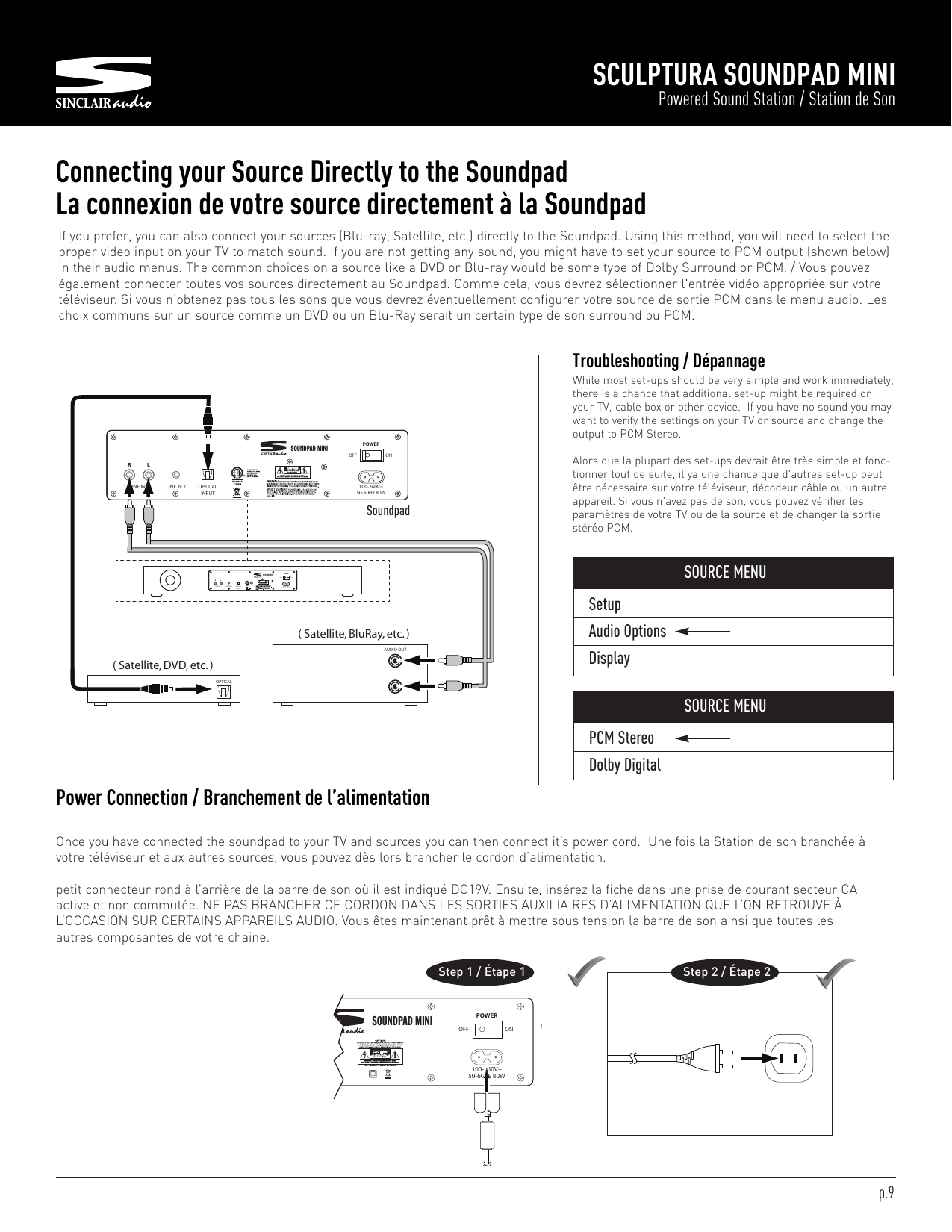 SetupAudio OptionsDisplaySCULPTURA SOUNDPAD MINIPowered Sound Station / Station de SonOnce you have connected the soundpad to your TV and sources you can then connect it’s power cord. Une fois la Station de son branchée àvotre téléviseur et aux autres sources, vous pouvez dès lors brancher le cordon d’alimentation.petit connecteur rond à l’arrière de la barre de son où il est indiqué DC19V. Ensuite, insérez la fiche dans une prise de courant secteur CAactive et non commutée. NE PAS BRANCHER CE CORDON DANS LES SORTIES AUXILIAIRES D’ALIMENTATION QUE L’ON RETROUVE ÀL’OCCASION SUR CERTAINS APPAREILS AUDIO. Vous êtes maintenant prêt à mettre sous tension la barre de son ainsi que toutes lesautres composantes de votre chaine.Power Connection / Branchement de l’alimentationStep 1 / Étape 1 Step 2 / Étape 2Connecting your Source Directly to the SoundpadLa connexion de votre source directement à la Soundpad( Satellite, DVD, etc. )OPTICAL( Satellite, BluRay, etc. )AUDIO OUTSOUNDPAD MINIRLINE IN 1 LINE IN 2 OPTICALINPUT100-240V~50-60Hz 80WLPOWEROFF ONSOUNDPAD MINIRLINEIN 1 LINEIN 2 OPTICALINPUT100-240V~50-60Hz80WLPOWEROFF ONIf you prefer, you can also connect your sources (Blu-ray, Satellite, etc.) directly to the Soundpad. Using this method, you will need to select theproper video input on your TV to match sound. If you are not getting any sound, you might have to set your source to PCM output (shown below)in their audio menus. The common choices on a source like a DVD or Blu-ray would be some type of Dolby Surround or PCM. / Vous pouvezégalement connecter toutes vos sources directement au Soundpad. Comme cela, vous devrez sélectionner l&apos;entrée vidéo appropriée sur votretéléviseur. Si vous n&apos;obtenez pas tous les sons que vous devrez éventuellement configurer votre source de sortie PCM dans le menu audio. Leschoix communs sur un source comme un DVD ou un Blu-Ray serait un certain type de son surround ou PCM.SOURCE MENUPCM StereoDolby DigitalSOURCE MENUSoundpadTroubleshooting / DépannageWhile most set-ups should be very simple and work immediately,there is a chance that additional set-up might be required onyour TV, cable box or other device. If you have no sound you maywant to verify the settings on your TV or source and change theoutput to PCM Stereo.Alors que la plupart des set-ups devrait être très simple et fonc-tionner tout de suite, il ya une chance que d&apos;autres set-up peutêtre nécessaire sur votre téléviseur, décodeur câble ou un autreappareil. Si vous n&apos;avez pas de son, vous pouvez vérifier lesparamètres de votre TV ou de la source et de changer la sortiestéréo PCM.p.9LINE IN 2 OPTICALINPUTPOWEROFF ON100-240V~50-60Hz 80WSOUNDPAD MINI