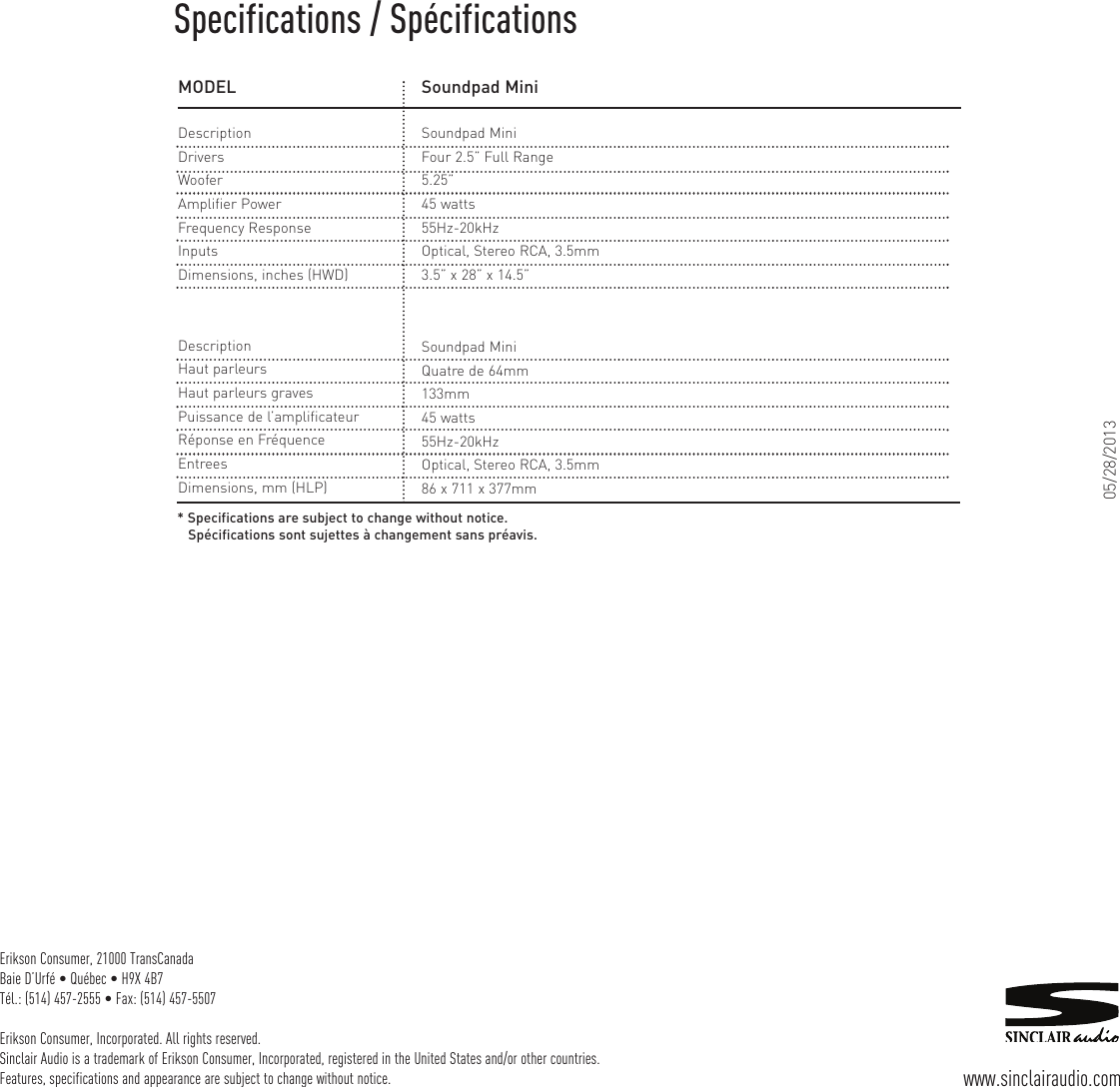 Erikson Consumer, 21000 TransCanadaBaie D’Urfé • Québec • H9X 4B7Tél.: (514) 457-2555 • Fax: (514) 457-5507Erikson Consumer, Incorporated. All rights reserved.Sinclair Audio is a trademark of Erikson Consumer, Incorporated, registered in the United States and/or other countries.Features, specifications and appearance are subject to change without notice. www.sinclairaudio.comMODELDescriptionDriversWooferAmplifier PowerFrequency ResponseInputsDimensions, inches (HWD)Soundpad MiniSoundpad MiniFour 2.5” Full Range5.25”45 watts55Hz-20kHzOptical, Stereo RCA, 3.5mm3.5” x 28” x 14.5”DescriptionHaut parleursHaut parleurs gravesPuissance de l’amplificateurRéponse en FréquenceEntreesDimensions, mm (HLP)Soundpad MiniQuatre de 64mm133mm45 watts55Hz-20kHzOptical, Stereo RCA, 3.5mm86 x 711 x 377mm* Specifications are subject to change without notice.Spécifications sont sujettes à changement sans préavis.Specifications / Spécifications05/28/2013