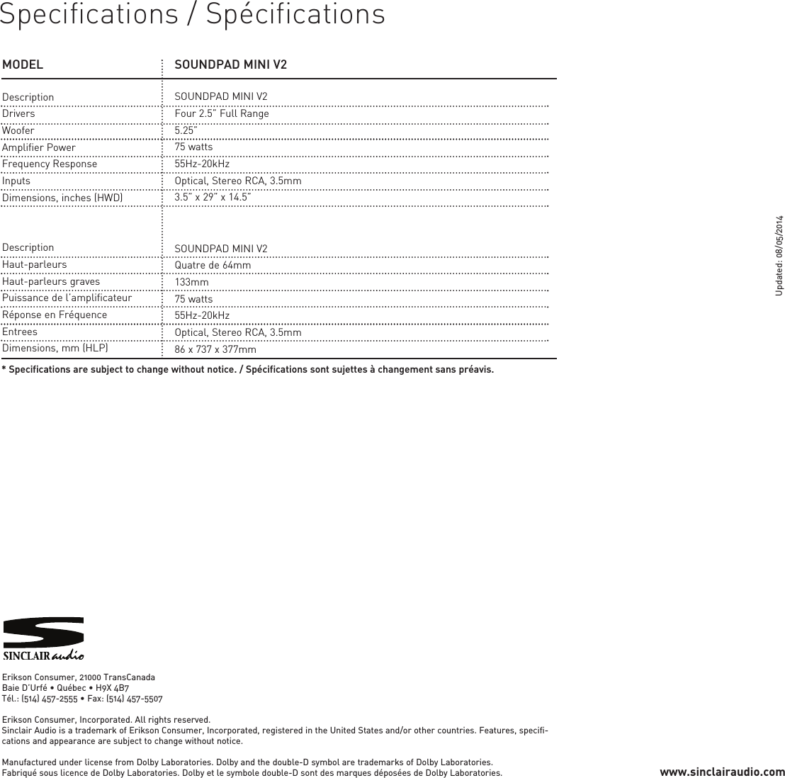 MODELDescriptionDriversWooferAmplifier PowerFrequency ResponseInputsDimensions, inches (HWD)SOUNDPAD MINI V2SOUNDPAD MINI V2Four 2.5” Full Range5.25”75 watts55Hz-20kHzOptical, Stereo RCA, 3.5mm3.5” x 29” x 14.5”DescriptionHaut-parleursHaut-parleurs gravesPuissance de l’amplificateurRéponse en FréquenceEntreesDimensions, mm (HLP)SOUNDPAD MINI V2Quatre de 64mm133mm75 watts55Hz-20kHzOptical, Stereo RCA, 3.5mm86 x 737 x 377mm* Specifications are subject to change without notice. / Spécifications sont sujettes à changement sans préavis.Specifications / SpécificationsErikson Consumer, 21000 TransCanadaBaie D’Urfé • Québec • H9X 4B7Tél.: (514) 457-2555 • Fax: (514) 457-5507Erikson Consumer, Incorporated. All rights reserved.Sinclair Audio is a trademark of Erikson Consumer, Incorporated, registered in the United States and/or other countries. Features, specifi-cations and appearance are subject to change without notice.Manufactured under license from Dolby Laboratories. Dolby and the double-D symbol are trademarks of Dolby Laboratories.Fabriqué sous licence de Dolby Laboratories. Dolby et le symbole double-D sont des marques déposées de Dolby Laboratories.Updated: 08/05/2014www.sinclairaudio.com