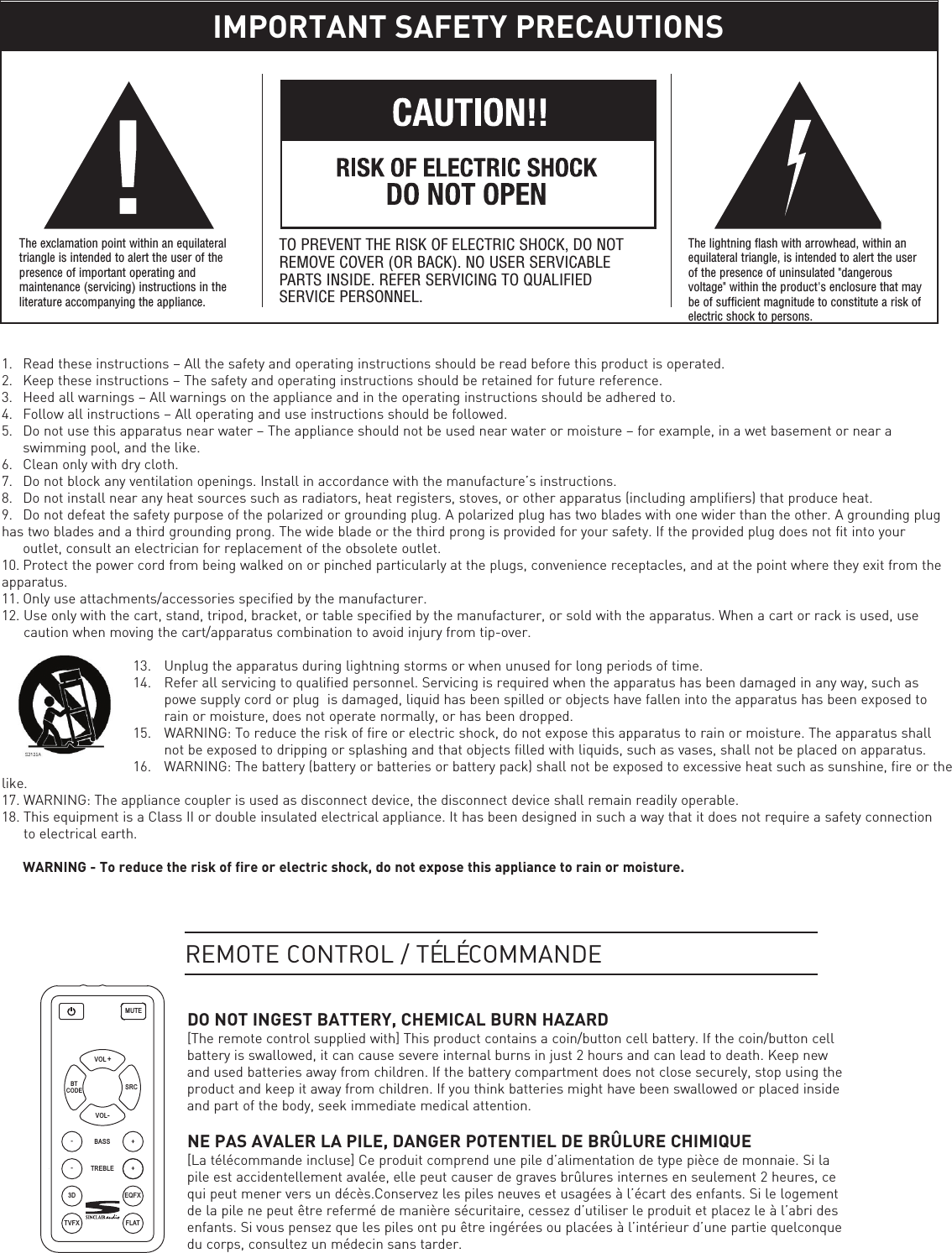    1. Read these instructions – All the safety and operating instructions should be read before this product is operated.2. Keep these instructions – The safety and operating instructions should be retained for future reference.3. Heed all warnings – All warnings on the appliance and in the operating instructions should be adhered to.4. Follow all instructions – All operating and use instructions should be followed.5. Do not use this apparatus near water – The appliance should not be used near water or moisture – for example, in a wet basement or near a swimming pool, and the like.6. Clean only with dry cloth.7. Do not block any ventilation openings. Install in accordance with the manufacture’s instructions.8. Do not install near any heat sources such as radiators, heat registers, stoves, or other apparatus (including amplifiers) that produce heat.9. Do not defeat the safety purpose of the polarized or grounding plug. A polarized plug has two blades with one wider than the other. A grounding plug has two blades and a third grounding prong. The wide blade or the third prong is provided for your safety. If the provided plug does not fit into your outlet, consult an electrician for replacement of the obsolete outlet.10. Protect the power cord from being walked on or pinched particularly at the plugs, convenience receptacles, and at the point where they exit from the apparatus.11. Only use attachments/accessories specified by the manufacturer.12. Use only with the cart, stand, tripod, bracket, or table specified by the manufacturer, or sold with the apparatus. When a cart or rack is used, use caution when moving the cart/apparatus combination to avoid injury from tip-over.  13.  Unplug the apparatus during lightning storms or when unused for long periods of time.14.  Refer all servicing to qualified personnel. Servicing is required when the apparatus has been damaged in any way, such as powe supply cord or plug  is damaged, liquid has been spilled or objects have fallen into the apparatus has been exposed to rain or moisture, does not operate normally, or has been dropped.15. WARNING: To reduce the risk of fire or electric shock, do not expose this apparatus to rain or moisture. The apparatus shall not be exposed to dripping or splashing and that objects filled with liquids, such as vases, shall not be placed on apparatus.16. WARNING: The battery (battery or batteries or battery pack) shall not be exposed to excessive heat such as sunshine, fire or thelike.17. WARNING: The appliance coupler is used as disconnect device, the disconnect device shall remain readily operable.18. This equipment is a Class II or double insulated electrical appliance. It has been designed in such a way that it does not require a safety connection to electrical earth.WARNING - To reduce the risk of fire or electric shock, do not expose this appliance to rain or moisture.IMPORTANT SAFETY PRECAUTIONSThe exclamation point within an equilateraltriangle is intended to alert the user of thepresence of important operating andmaintenance (servicing) instructions in theliterature accompanying the appliance.TO PREVENT THE RISK OF ELECTRIC SHOCK, DO NOTREMOVE COVER (OR BACK). NO USER SERVICABLEPARTS INSIDE. REFER SERVICING TO QUALIFIEDSERVICE PERSONNEL.The lightning flash with arrowhead, within anequilateral triangle, is intended to alert the userof the presence of uninsulated &quot;dangerousvoltage&quot; within the product&apos;s enclosure that maybe of sufficient magnitude to constitute a risk ofelectric shock to persons.TVFX FLATMUTEVOL +SRC   BTCODEVOL-3D EQFX-+BASS-+TREBLEDO NOT INGEST BATTERY, CHEMICAL BURN HAZARD[The remote control supplied with] This product contains a coin/button cell battery. If the coin/button cellbattery is swallowed, it can cause severe internal burns in just 2 hours and can lead to death. Keep newand used batteries away from children. If the battery compartment does not close securely, stop using theproduct and keep it away from children. If you think batteries might have been swallowed or placed insideand part of the body, seek immediate medical attention.NE PAS AVALER LA PILE, DANGER POTENTIEL DE BRÛLURE CHIMIQUE[La télécommande incluse] Ce produit comprend une pile d’alimentation de type pièce de monnaie. Si lapile est accidentellement avalée, elle peut causer de graves brûlures internes en seulement 2 heures, cequi peut mener vers un décès.Conservez les piles neuves et usagées à l’écart des enfants. Si le logementde la pile ne peut être refermé de manière sécuritaire, cessez d’utiliser le produit et placez le à l’abri desenfants. Si vous pensez que les piles ont pu être ingérées ou placées à l’intérieur d’une partie quelconquedu corps, consultez un médecin sans tarder.REMOTE CONTROL / TÉLÉCOMMANDE