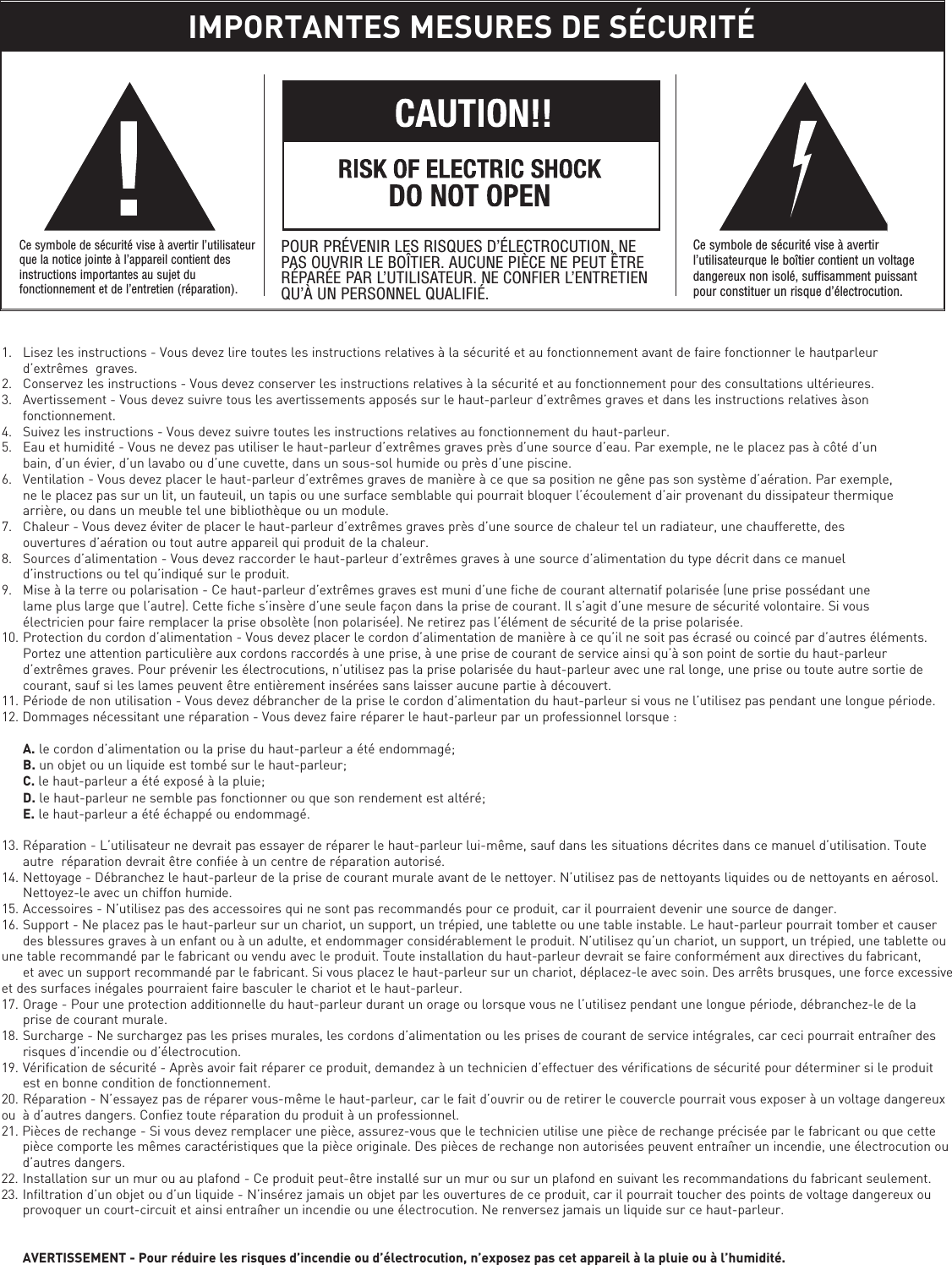 1. Lisez les instructions - Vous devez lire toutes les instructions relatives à la sécurité et au fonctionnement avant de faire fonctionner le hautparleur d’extrêmes  graves.2. Conservez les instructions - Vous devez conserver les instructions relatives à la sécurité et au fonctionnement pour des consultations ultérieures.3. Avertissement - Vous devez suivre tous les avertissements apposés sur le haut-parleur d’extrêmes graves et dans les instructions relatives àson fonctionnement.4. Suivez les instructions - Vous devez suivre toutes les instructions relatives au fonctionnement du haut-parleur.5. Eau et humidité - Vous ne devez pas utiliser le haut-parleur d’extrêmes graves près d’une source d’eau. Par exemple, ne le placez pas à côté d’un bain, d’un évier, d’un lavabo ou d’une cuvette, dans un sous-sol humide ou près d’une piscine.6. Ventilation - Vous devez placer le haut-parleur d’extrêmes graves de manière à ce que sa position ne gêne pas son système d’aération. Par exemple, ne le placez pas sur un lit, un fauteuil, un tapis ou une surface semblable qui pourrait bloquer l’écoulement d’air provenant du dissipateur thermique arrière, ou dans un meuble tel une bibliothèque ou un module.7. Chaleur - Vous devez éviter de placer le haut-parleur d’extrêmes graves près d’une source de chaleur tel un radiateur, une chaufferette, des ouvertures d’aération ou tout autre appareil qui produit de la chaleur.8. Sources d’alimentation - Vous devez raccorder le haut-parleur d’extrêmes graves à une source d’alimentation du type décrit dans ce manuel d’instructions ou tel qu’indiqué sur le produit.9. Mise à la terre ou polarisation - Ce haut-parleur d’extrêmes graves est muni d’une fiche de courant alternatif polarisée (une prise possédant une lame plus large que l’autre). Cette fiche s’insère d’une seule façon dans la prise de courant. Il s’agit d’une mesure de sécurité volontaire. Si vous électricien pour faire remplacer la prise obsolète (non polarisée). Ne retirez pas l’élément de sécurité de la prise polarisée.10. Protection du cordon d’alimentation - Vous devez placer le cordon d’alimentation de manière à ce qu’il ne soit pas écrasé ou coincé par d’autres éléments. Portez une attention particulière aux cordons raccordés à une prise, à une prise de courant de service ainsi qu’à son point de sortie du haut-parleur d’extrêmes graves. Pour prévenir les électrocutions, n’utilisez pas la prise polarisée du haut-parleur avec une ral longe, une prise ou toute autre sortie de courant, sauf si les lames peuvent être entièrement insérées sans laisser aucune partie à découvert.11. Période de non utilisation - Vous devez débrancher de la prise le cordon d’alimentation du haut-parleur si vous ne l’utilisez pas pendant une longue période.12. Dommages nécessitant une réparation - Vous devez faire réparer le haut-parleur par un professionnel lorsque :A. le cordon d’alimentation ou la prise du haut-parleur a été endommagé;B. un objet ou un liquide est tombé sur le haut-parleur;C. le haut-parleur a été exposé à la pluie;D. le haut-parleur ne semble pas fonctionner ou que son rendement est altéré;E. le haut-parleur a été échappé ou endommagé.13. Réparation - L’utilisateur ne devrait pas essayer de réparer le haut-parleur lui-même, sauf dans les situations décrites dans ce manuel d’utilisation. Toute autre  réparation devrait être confiée à un centre de réparation autorisé.14. Nettoyage - Débranchez le haut-parleur de la prise de courant murale avant de le nettoyer. N’utilisez pas de nettoyants liquides ou de nettoyants en aérosol. Nettoyez-le avec un chiffon humide.15. Accessoires - N’utilisez pas des accessoires qui ne sont pas recommandés pour ce produit, car il pourraient devenir une source de danger.16. Support - Ne placez pas le haut-parleur sur un chariot, un support, un trépied, une tablette ou une table instable. Le haut-parleur pourrait tomber et causer des blessures graves à un enfant ou à un adulte, et endommager considérablement le produit. N’utilisez qu’un chariot, un support, un trépied, une tablette ou une table recommandé par le fabricant ou vendu avec le produit. Toute installation du haut-parleur devrait se faire conformément aux directives du fabricant, et avec un support recommandé par le fabricant. Si vous placez le haut-parleur sur un chariot, déplacez-le avec soin. Des arrêts brusques, une force excessive et des surfaces inégales pourraient faire basculer le chariot et le haut-parleur.17. Orage - Pour une protection additionnelle du haut-parleur durant un orage ou lorsque vous ne l’utilisez pendant une longue période, débranchez-le de la prise de courant murale.18. Surcharge - Ne surchargez pas les prises murales, les cordons d’alimentation ou les prises de courant de service intégrales, car ceci pourrait entraîner des risques d’incendie ou d’électrocution.19. Vérification de sécurité - Après avoir fait réparer ce produit, demandez à un technicien d’effectuer des vérifications de sécurité pour déterminer si le produit est en bonne condition de fonctionnement.20. Réparation - N’essayez pas de réparer vous-même le haut-parleur, car le fait d’ouvrir ou de retirer le couvercle pourrait vous exposer à un voltage dangereuxou  à d’autres dangers. Confiez toute réparation du produit à un professionnel.21. Pièces de rechange - Si vous devez remplacer une pièce, assurez-vous que le technicien utilise une pièce de rechange précisée par le fabricant ou que cette pièce comporte les mêmes caractéristiques que la pièce originale. Des pièces de rechange non autorisées peuvent entraîner un incendie, une électrocution ou d’autres dangers.22. Installation sur un mur ou au plafond - Ce produit peut-être installé sur un mur ou sur un plafond en suivant les recommandations du fabricant seulement.23. Infiltration d’un objet ou d’un liquide - N’insérez jamais un objet par les ouvertures de ce produit, car il pourrait toucher des points de voltage dangereux ou provoquer un court-circuit et ainsi entraîner un incendie ou une électrocution. Ne renversez jamais un liquide sur ce haut-parleur.AVERTISSEMENT - Pour réduire les risques d’incendie ou d’électrocution, n’exposez pas cet appareil à la pluie ou à l’humidité.IMPORTANTES MESURES DE SÉCURITÉCe symbole de sécurité vise à avertir l’utilisateurque la notice jointe à l’appareil contient desinstructions importantes au sujet dufonctionnement et de l’entretien (réparation).POUR PRÉVENIR LES RISQUES D’ÉLECTROCUTION, NEPAS OUVRIR LE BOÎTIER. AUCUNE PIÈCE NE PEUT ÊTRERÉPARÉE PAR L’UTILISATEUR. NE CONFIER L’ENTRETIENQU’À UN PERSONNEL QUALIFIÉ.Ce symbole de sécurité vise à avertirl’utilisateurque le boîtier contient un voltagedangereux non isolé, suffisamment puissantpour constituer un risque d’électrocution.