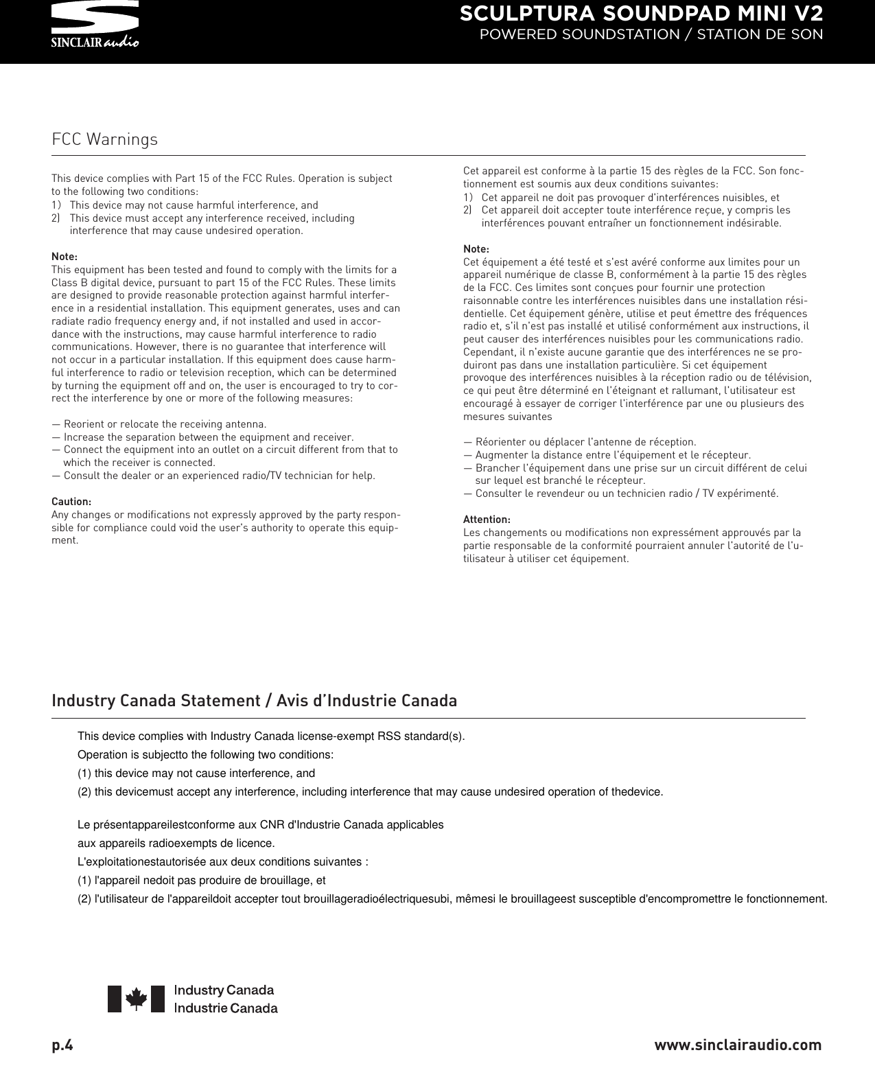 SCULPTURA SOUNDPAD MINI V2POWERED SOUNDSTATION / STATION DE SONp.4  www.sinclairaudio.comFCC WarningsThis device complies with Part 15 of the FCC Rules. Operation is subjectto the following two conditions:1）This device may not cause harmful interference, and2) This device must accept any interference received, including interference that may cause undesired operation.Note:This equipment has been tested and found to comply with the limits for aClass B digital device, pursuant to part 15 of the FCC Rules. These limitsare designed to provide reasonable protection against harmful interfer-ence in a residential installation. This equipment generates, uses and canradiate radio frequency energy and, if not installed and used in accor-dance with the instructions, may cause harmful interference to radiocommunications. However, there is no guarantee that interference willnot occur in a particular installation. If this equipment does cause harm-ful interference to radio or television reception, which can be determinedby turning the equipment off and on, the user is encouraged to try to cor-rect the interference by one or more of the following measures:— Reorient or relocate the receiving antenna.— Increase the separation between the equipment and receiver.— Connect the equipment into an outlet on a circuit different from that to which the receiver is connected.— Consult the dealer or an experienced radio/TV technician for help.Caution:Any changes or modifications not expressly approved by the party respon-sible for compliance could void the user&apos;s authority to operate this equip-ment.Cet appareil est conforme à la partie 15 des règles de la FCC. Son fonc-tionnement est soumis aux deux conditions suivantes:1）Cet appareil ne doit pas provoquer d&apos;interférences nuisibles, et2) Cet appareil doit accepter toute interférence reçue, y compris les interférences pouvant entraîner un fonctionnement indésirable.Note:Cet équipement a été testé et s&apos;est avéré conforme aux limites pour unappareil numérique de classe B, conformément à la partie 15 des règlesde la FCC. Ces limites sont conçues pour fournir une protectionraisonnable contre les interférences nuisibles dans une installation rési-dentielle. Cet équipement génère, utilise et peut émettre des fréquencesradio et, s&apos;il n&apos;est pas installé et utilisé conformément aux instructions, ilpeut causer des interférences nuisibles pour les communications radio.Cependant, il n&apos;existe aucune garantie que des interférences ne se pro-duiront pas dans une installation particulière. Si cet équipementprovoque des interférences nuisibles à la réception radio ou de télévision,ce qui peut être déterminé en l&apos;éteignant et rallumant, l&apos;utilisateur estencouragé à essayer de corriger l&apos;interférence par une ou plusieurs desmesures suivantes— Réorienter ou déplacer l&apos;antenne de réception.— Augmenter la distance entre l&apos;équipement et le récepteur.— Brancher l&apos;équipement dans une prise sur un circuit différent de celui sur lequel est branché le récepteur.— Consulter le revendeur ou un technicien radio / TV expérimenté.Attention:Les changements ou modifications non expressément approuvés par lapartie responsable de la conformité pourraient annuler l&apos;autorité de l&apos;u-tilisateur à utiliser cet équipement.Industry Canada Statement / Avis d’Industrie CanadaThis device complies with Industry Canada license-exempt RSS standard(s). Operation is subjectto the following two conditions: (1) this device may not cause interference, and (2) this devicemust accept any interference, including interference that may cause undesired operation of thedevice.Le présentappareilestconforme aux CNR d&apos;Industrie Canada applicables aux appareils radioexempts de licence. L&apos;exploitationestautorisée aux deux conditions suivantes : (1) l&apos;appareil nedoit pas produire de brouillage, et (2) l&apos;utilisateur de l&apos;appareildoit accepter tout brouillageradioélectriquesubi, mêmesi le brouillageest susceptible d&apos;encompromettre le fonctionnement.