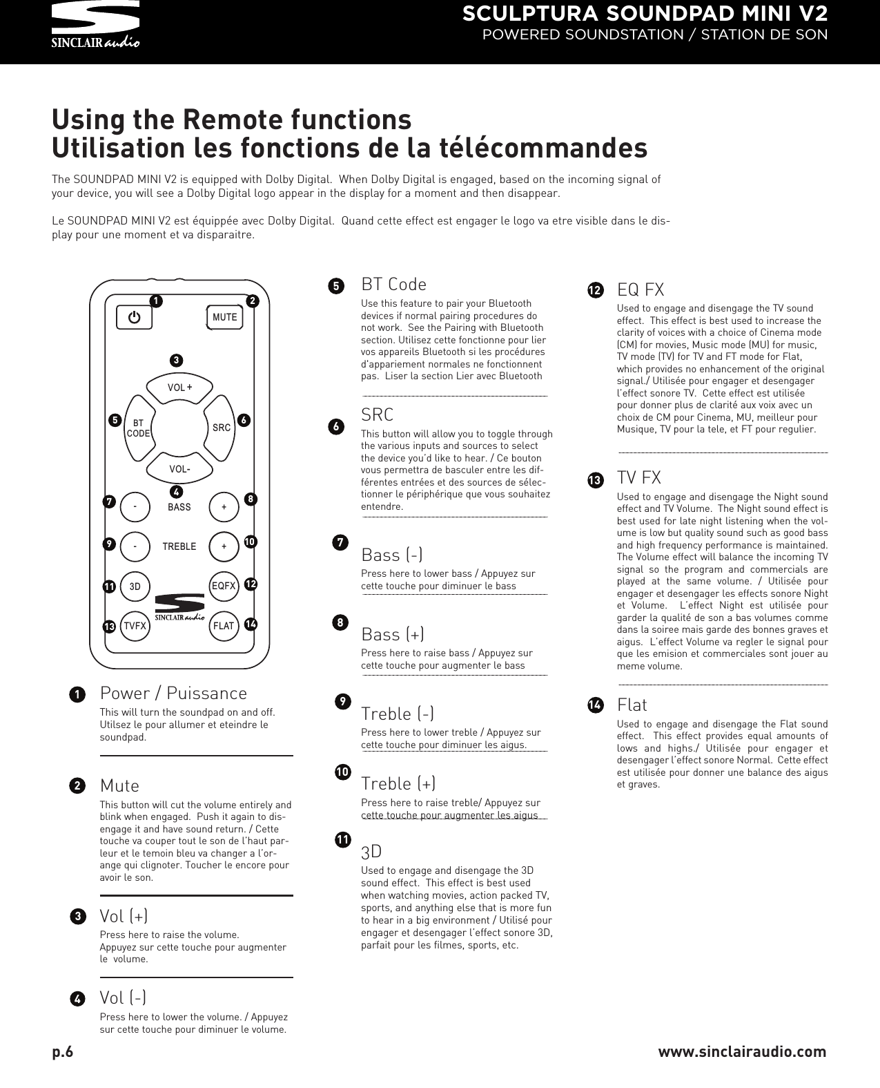 SCULPTURA SOUNDPAD MINI V2POWERED SOUNDSTATION / STATION DE SONTVFX FLATMUTEVOL +SRC   BTCODEVOL-3D EQFX-+BASS-+TREBLEUsing the Remote functionsUtilisation les fonctions de la télécommandesBT CodeUse this feature to pair your Bluetoothdevices if normal pairing procedures donot work.  See the Pairing with Bluetoothsection. Utilisez cette fonctionne pour liervos appareils Bluetooth si les procéduresd&apos;appariement normales ne fonctionnentpas.  Liser la section Lier avec BluetoothSRCThis button will allow you to toggle throughthe various inputs and sources to selectthe device you’d like to hear. / Ce boutonvous permettra de basculer entre les dif-férentes entrées et des sources de sélec-tionner le périphérique que vous souhaitezentendre.Bass (-)Press here to lower bass / Appuyez surcette touche pour diminuer le bassBass (+)Press here to raise bass / Appuyez surcette touche pour augmenter le bassTreble (-)Press here to lower treble / Appuyez surcette touche pour diminuer les aigus.Treble (+)Press here to raise treble/ Appuyez surcette touche pour augmenter les aigus3DUsed to engage and disengage the 3Dsound effect.  This effect is best usedwhen watching movies, action packed TV,sports, and anything else that is more funto hear in a big environment / Utilisé pourengager et desengager l’effect sonore 3D,parfait pour les filmes, sports, etc.1 2345 67812345678p.6 www.sinclairaudio.com91011 1213 14The SOUNDPAD MINI V2 is equipped with Dolby Digital.  When Dolby Digital is engaged, based on the incoming signal ofyour device, you will see a Dolby Digital logo appear in the display for a moment and then disappear.Le SOUNDPAD MINI V2 est équippée avec Dolby Digital.  Quand cette effect est engager le logo va etre visible dans le dis-play pour une moment et va disparaitre.EQ FXUsed to engage and disengage the TV soundeffect.  This effect is best used to increase theclarity of voices with a choice of Cinema mode(CM) for movies, Music mode (MU) for music,TV mode (TV) for TV and FT mode for Flat,which provides no enhancement of the originalsignal./ Utilisée pour engager et desengagerl’effect sonore TV.  Cette effect est utiliséepour donner plus de clarité aux voix avec unchoix de CM pour Cinema, MU, meilleur pourMusique, TV pour la tele, et FT pour regulier.TV FXUsed to engage and disengage the Night soundeffect and TV Volume.  The Night sound effect isbest used for late night listening when the vol-ume is low but quality sound such as good bassand high frequency performance is maintained.The Volume effect will balance the incoming TVsignal  so  the  program  and  commercials  areplayed  at  the  same  volume.  /  Utilisée  pourengager et desengager les effects sonore Nightet  Volume.    L’effect  Night  est  utilisée  pourgarder la qualité de son a bas volumes commedans la soiree mais garde des bonnes graves etaigus.  L’effect Volume va regler le signal pourque les emision et commerciales sont jouer aumeme volume.FlatUsed to engage and disengage the Flat soundeffect.    This  effect  provides  equal  amounts  oflows  and  highs./  Utilisée  pour  engager  etdesengager l’effect sonore Normal.  Cette effectest utilisée pour donner une balance des aiguset graves.9101112Power / PuissanceThis will turn the soundpad on and off.Utilsez le pour allumer et eteindre lesoundpad.MuteThis button will cut the volume entirely andblink when engaged.  Push it again to dis-engage it and have sound return. / Cettetouche va couper tout le son de l’haut par-leur et le temoin bleu va changer a l’or-ange qui clignoter. Toucher le encore pouravoir le son.Vol (+)Press here to raise the volume. Appuyez sur cette touche pour augmenterle  volume.Vol (-)Press here to lower the volume. / Appuyezsur cette touche pour diminuer le volume. 1314