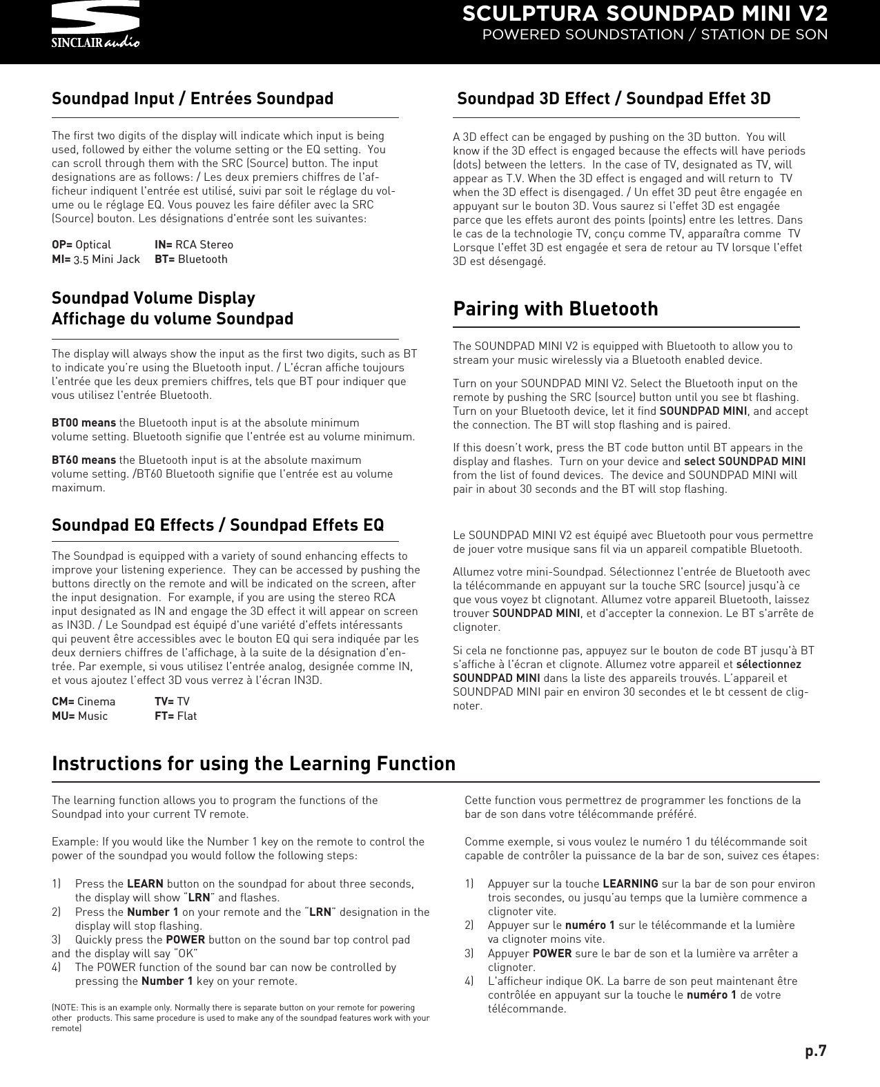 SCULPTURA SOUNDPAD MINI V2POWERED SOUNDSTATION / STATION DE SONThe first two digits of the display will indicate which input is beingused, followed by either the volume setting or the EQ setting.  Youcan scroll through them with the SRC (Source) button. The inputdesignations are as follows: / Les deux premiers chiffres de l&apos;af-ficheur indiquent l&apos;entrée est utilisé, suivi par soit le réglage du vol-ume ou le réglage EQ. Vous pouvez les faire défiler avec la SRC(Source) bouton. Les désignations d&apos;entrée sont les suivantes:Soundpad Input / Entrées SoundpadThe learning function allows you to program the functions of theSoundpad into your current TV remote. Example: If you would like the Number 1 key on the remote to control thepower of the soundpad you would follow the following steps:1) Press the LEARN button on the soundpad for about three seconds, the display will show “LRN” and flashes.2)  Press the Number 1 on your remote and the “LRN” designation in thedisplay will stop flashing. 3)  Quickly press the POWER button on the sound bar top control padand  the display will say “OK”4)  The POWER function of the sound bar can now be controlled by pressing the Number 1 key on your remote.(NOTE: This is an example only. Normally there is separate button on your remote for poweringother  products. This same procedure is used to make any of the soundpad features work with yourremote)Instructions for using the Learning FunctionThe Soundpad is equipped with a variety of sound enhancing effects toimprove your listening experience.  They can be accessed by pushing thebuttons directly on the remote and will be indicated on the screen, afterthe input designation.  For example, if you are using the stereo RCAinput designated as IN and engage the 3D effect it will appear on screenas IN3D. / Le Soundpad est équipé d&apos;une variété d&apos;effets intéressantsqui peuvent être accessibles avec le bouton EQ qui sera indiquée par lesdeux derniers chiffres de l&apos;affichage, à la suite de la désignation d&apos;en-trée. Par exemple, si vous utilisez l&apos;entrée analog, designée comme IN,et vous ajoutez l’effect 3D vous verrez à l&apos;écran IN3D.Soundpad EQ Effects / Soundpad Effets EQThe display will always show the input as the first two digits, such as BTto indicate you’re using the Bluetooth input. / L&apos;écran affiche toujoursl&apos;entrée que les deux premiers chiffres, tels que BT pour indiquer quevous utilisez l&apos;entrée Bluetooth.BT00 means the Bluetooth input is at the absolute minimum volume setting. Bluetooth signifie que l&apos;entrée est au volume minimum.BT60 means the Bluetooth input is at the absolute maximumvolume setting. /BT60 Bluetooth signifie que l&apos;entrée est au volumemaximum.Soundpad Volume DisplayAffichage du volume SoundpadA 3D effect can be engaged by pushing on the 3D button.  You willknow if the 3D effect is engaged because the effects will have periods(dots) between the letters.  In the case of TV, designated as TV, willappear as T.V. When the 3D effect is engaged and will return to  TVwhen the 3D effect is disengaged. / Un effet 3D peut être engagée enappuyant sur   le bouton 3D. Vous saurez si l&apos;effet 3D est engagéeparce que les effets auront des points (points) entre les lettres. Dansle cas de la technologie TV, conçu comme TV, apparaîtra comme  TVLorsque l&apos;effet 3D est engagée et sera de retour au TV lorsque l&apos;effet3D est désengagé.Soundpad 3D Effect / Soundpad Effet 3DThe SOUNDPAD MINI V2 is equipped with Bluetooth to allow you tostream your music wirelessly via a Bluetooth enabled device. Turn on your SOUNDPAD MINI V2. Select the Bluetooth input on theremote by pushing the SRC (source) button until you see bt flashing.Turn on your Bluetooth device, let it find SOUNDPAD MINI, and acceptthe connection. The BT will stop flashing and is paired.If this doesn’t work, press the BT code button until BT appears in thedisplay and flashes.  Turn on your device and select SOUNDPAD MINIfrom the list of found devices.  The device and SOUNDPAD MINI willpair in about 30 seconds and the BT will stop flashing.Le SOUNDPAD MINI V2 est équipé avec Bluetooth pour vous permettrede jouer votre musique sans fil via un appareil compatible Bluetooth.Allumez votre mini-Soundpad. Sélectionnez l&apos;entrée de Bluetooth avecla télécommande en appuyant sur la touche SRC (source) jusqu&apos;à ceque vous voyez bt clignotant. Allumez votre appareil Bluetooth, laisseztrouver SOUNDPAD MINI, et d&apos;accepter la connexion. Le BT s&apos;arrête declignoter.Si cela ne fonctionne pas, appuyez sur le bouton de code BT jusqu&apos;à BTs&apos;affiche à l&apos;écran et clignote. Allumez votre appareil et sélectionnezSOUNDPAD MINI dans la liste des appareils trouvés. L’appareil etSOUNDPAD MINI pair en environ 30 secondes et le bt cessent de clig-noter.Pairing with BluetoothCette function vous permettrez de programmer les fonctions de labar de son dans votre télécommande préféré.Comme exemple, si vous voulez le numéro 1 du télécommande soitcapable de contrôler la puissance de la bar de son, suivez ces étapes:1) Appuyer sur la touche LEARNING sur la bar de son pour environ trois secondes, ou jusqu’au temps que la lumière commence a clignoter vite.2) Appuyer sur le numéro 1 sur le télécommande et la lumièreva clignoter moins vite.3) Appuyer POWER sure le bar de son et la lumière va arrêter a clignoter.4) L&apos;afficheur indique OK. La barre de son peut maintenant être contrôlée en appuyant sur la touche le numéro 1 de votre télécommande.p.7OP= OpticalMI= 3.5 Mini JackIN= RCA StereoBT= BluetoothCM= CinemaMU= MusicTV= TVFT= Flat