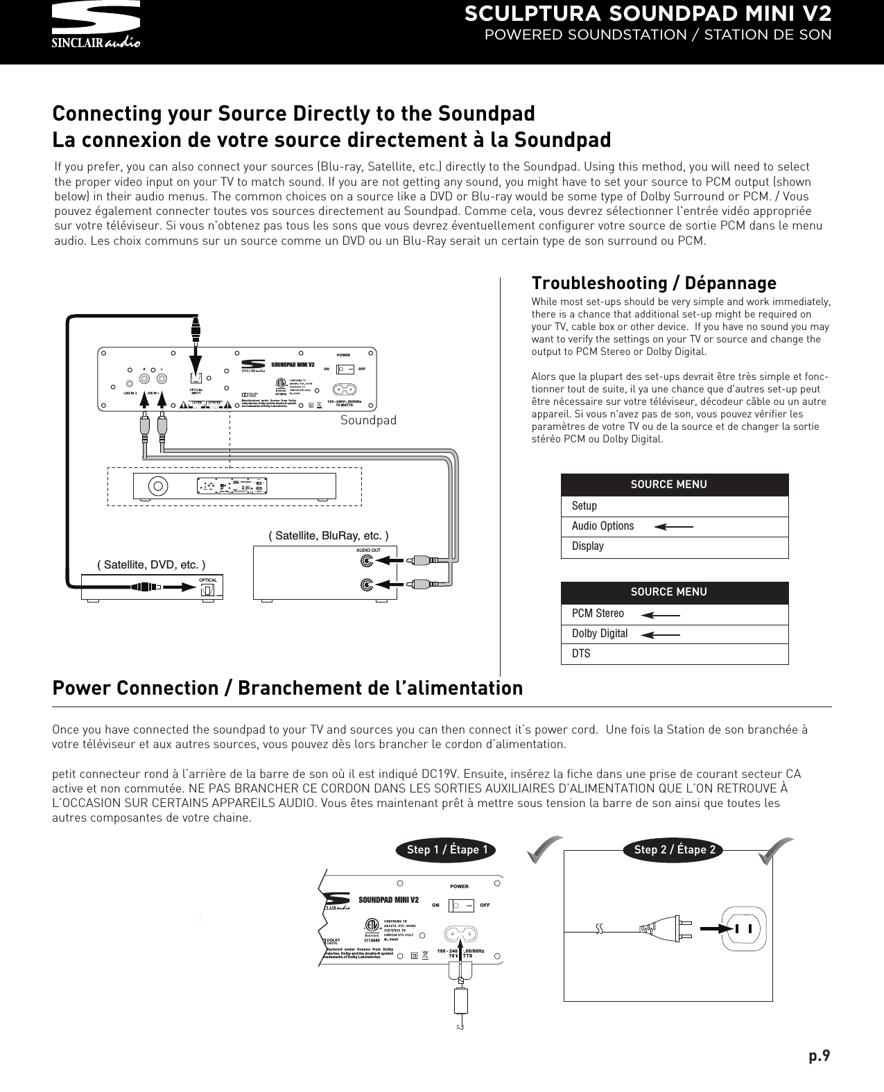 SCULPTURA SOUNDPAD MINI V2POWERED SOUNDSTATION / STATION DE SONOnce you have connected the soundpad to your TV and sources you can then connect it’s power cord.  Une fois la Station de son branchée àvotre téléviseur et aux autres sources, vous pouvez dès lors brancher le cordon d’alimentation.petit connecteur rond à l’arrière de la barre de son où il est indiqué DC19V. Ensuite, insérez la fiche dans une prise de courant secteur CAactive et non commutée. NE PAS BRANCHER CE CORDON DANS LES SORTIES AUXILIAIRES D’ALIMENTATION QUE L’ON RETROUVE ÀL’OCCASION SUR CERTAINS APPAREILS AUDIO. Vous êtes maintenant prêt à mettre sous tension la barre de son ainsi que toutes lesautres composantes de votre chaine.Power Connection / Branchement de l’alimentationStep 1 / Étape 1                                  Step 2 / Étape 2Connecting your Source Directly to the SoundpadLa connexion de votre source directement à la SoundpadManufactured under license from Dolby Laboratories. Dolby an d the double-D symbol are trademarks of D olby Laboratories.POWERON OFF100 - 240V~,50/60Hz70 WATTSSOUNDPAD MINI V2                                                                           .                   .   ,           ( Satellite, DVD, etc. )OPTICAL        ( Satellite, BluRay, etc. )AUDIO OUT         .                   .   ,    Manufactured under license from Dolby Laboratories. Dolby and the double-D symbol are trademarks of Dolby Laboratories.POWERONOFF100 - 240V~,50/60Hz70 WATTSSOUNDPAD MINI V2If you prefer, you can also connect your sources (Blu-ray, Satellite, etc.) directly to the Soundpad. Using this method, you will need to selectthe proper video input on your TV to match sound. If you are not getting any sound, you might have to set your source to PCM output (shownbelow) in their audio menus. The common choices on a source like a DVD or Blu-ray would be some type of Dolby Surround or PCM. / Vouspouvez également connecter toutes vos sources directement au Soundpad. Comme cela, vous devrez sélectionner l&apos;entrée vidéo appropriéesur votre téléviseur. Si vous n&apos;obtenez pas tous les sons que vous devrez éventuellement configurer votre source de sortie PCM dans le menuaudio. Les choix communs sur un source comme un DVD ou un Blu-Ray serait un certain type de son surround ou PCM.SoundpadTroubleshooting / DépannageWhile most set-ups should be very simple and work immediately,there is a chance that additional set-up might be required onyour TV, cable box or other device.  If you have no sound you maywant to verify the settings on your TV or source and change theoutput to PCM Stereo or Dolby Digital.  Alors que la plupart des set-ups devrait être très simple et fonc-tionner tout de suite, il ya une chance que d&apos;autres set-up peutêtre nécessaire sur votre téléviseur, décodeur câble ou un autreappareil. Si vous n&apos;avez pas de son, vous pouvez vérifier lesparamètres de votre TV ou de la source et de changer la sortiestéréo PCM ou Dolby Digital.p.9Manufactured under license from Dolby Labor at or ies. Do lb y an d the dou bl e-D sym bo l are tra de ma rks of Do lb y La borat or ie s.POWERON OFF100 - 240V~,50/60Hz70 WATTSSOUNDPAD MINI V2PCM StereoDolby DigitalDTSSOURCE MENUSetupAudio OptionsDisplaySOURCE MENU