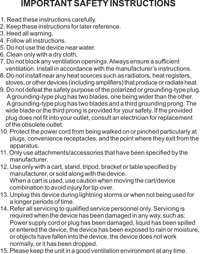 IMPORTANT SAFETY INSTRUCTIONS1. Read these instructions carefully.2. Keep these instructions for later reference.3. Heed all warning.4. Follow all instructions.5. Do not use the device near water.6. Clean only with a dry cloth.7. Do not block any ventilation openings. Always ensure a sufficient    ventilation. Install in accordance with the manufacturer’s instructions.8. Do not install near any heat sources such as radiators, heat registers,    stoves, or other devices (including amplifiers) that produce or radiate heat.9. Do not defeat the safety purpose of the polarized or grounding-type plug.     A grounding-type plug has two blades, one being wider than the other.     A grounding-type plug has two blades and a third grounding prong. The    wide blade or the third prong is provided for your safety. If the provided     plug does not fit into your outlet, consult an electrician for replacement     of the obsolete outlet.10. Protect the power cord from being walked on or pinched particularly at       plugs, convenience receptacles, and the point where they exit from the       apparatus.11. Only use attachments/accessories that have been specified by the        manufacturer.12. Use only with a cart, stand, tripod, bracket or table specified by        manufacturer, or sold along with the device.       When a cart is used, use caution when moving the cart/device        combination to avoid injury for tip-over.13. Unplug this device during lightning storms or when not being used for       a longer periods of time.14. Refer all servicing to qualified service personnel only. Servicing is        required when the device has been damaged in any way, such as:        Power supply cord or plug has been damaged, liquid has been spilled        or entered the device, the device has been exposed to rain or moisture,       or objects have fallen into the device, the device does not work        normally, or it has been dropped.15. Please keep the unit in a good ventilation environment at any time.              