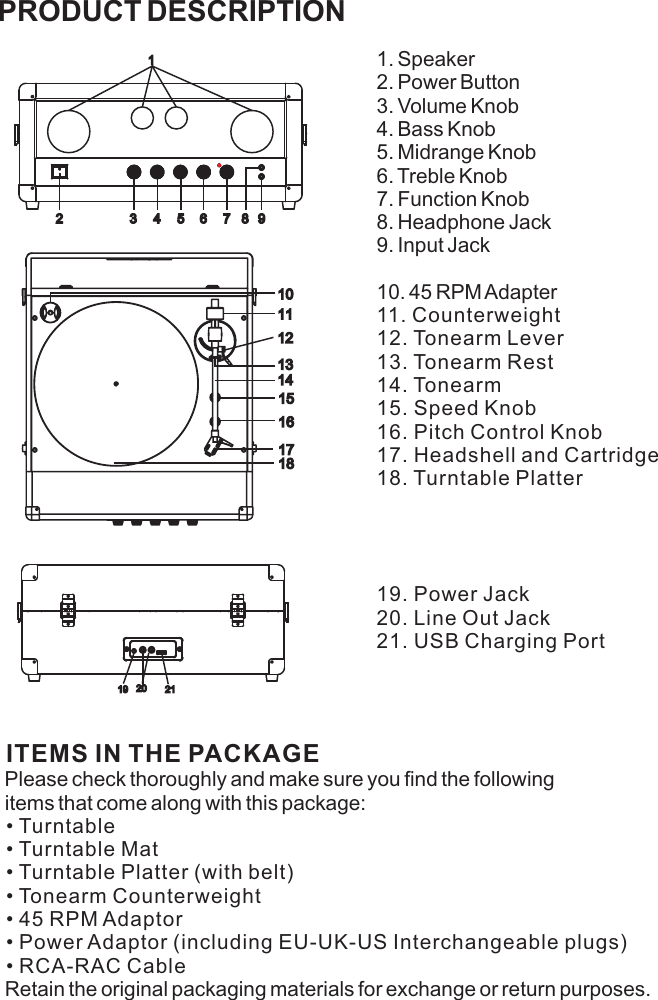 PRODUCT DESCRIPTION1. Speaker                2. Power Button3. Volume Knob4. Bass Knob5. Midrange Knob6. Treble Knob7. Function Knob8. Headphone Jack9. Input Jack10. 45 RPM Adapter11. Counterweight 12. Tonearm Lever13. Tonearm Rest14. Tonearm15. Speed Knob16. Pitch Control Knob17. Headshell and Cartridge18. Turntable Platter19. Power Jack20. Line Out Jack21. USB Charging PortITEMS IN THE PACKAGE Please check thoroughly and make sure you find the following items that come along with this package: • Turntable • Turntable Mat • Turntable Platter (with belt)• Tonearm Counterweight • 45 RPM Adaptor• Power Adaptor (including EU-UK-US Interchangeable plugs)• RCA-RAC CableRetain the original packaging materials for exchange or return purposes. 