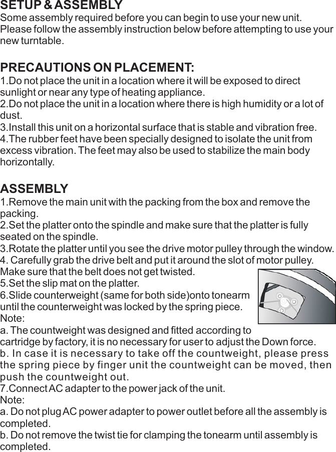 SETUP &amp; ASSEMBLY  Some assembly required before you can begin to use your new unit. Please follow the assembly instruction below before attempting to use your new turntable.PRECAUTIONS ON PLACEMENT: 1.Do not place the unit in a location where it will be exposed to direct sunlight or near any type of heating appliance.2.Do not place the unit in a location where there is high humidity or a lot of dust.3.Install this unit on a horizontal surface that is stable and vibration free.4.The rubber feet have been specially designed to isolate the unit from excess vibration. The feet may also be used to stabilize the main body horizontally.ASSEMBLY       1.Remove the main unit with the packing from the box and remove the packing. 2.Set the platter onto the spindle and make sure that the platter is fully seated on the spindle.Make sure that the belt does not get twisted.  5.Set the slip mat on the platter.6.Slide counterweight (same for both side)onto tonearm until the counterweight was locked by the spring piece.Note: a. The countweight was designed and fitted according tocartridge by factory, it is no necessary for user to adjust the Down force.b. In case it is necessary to take off the countweight, please press the spring piece by finger unit the countweight can be moved, then  push the countweight out.7.Connect AC adapter to the power jack of the unit.Note: a. Do not plug AC power adapter to power outlet before all the assembly is completed.b. Do not remove the twist tie for clamping the tonearm until assembly is completed.3.Rotate the platter until you see the drive motor pulley through the window.4. Carefully grab the drive belt and put it around the slot of motor pulley.