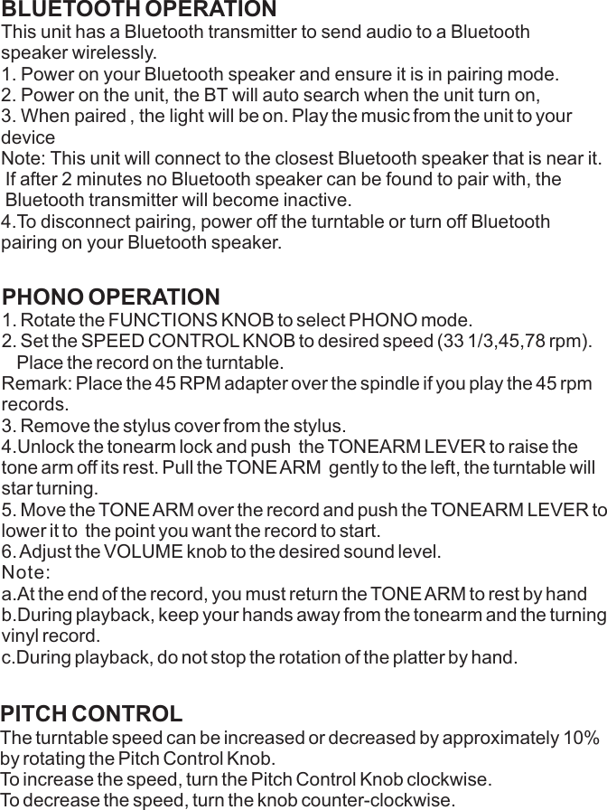 BLUETOOTH OPERATIONThis unit has a Bluetooth transmitter to send audio to a Bluetoothspeaker wirelessly.1. Power on your Bluetooth speaker and ensure it is in pairing mode.2. Power on the unit, the BT will auto search when the unit turn on,3. When paired , the light will be on. Play the music from the unit to your    device Note: This unit will connect to the closest Bluetooth speaker that is near it.If after 2 minutes no Bluetooth speaker can be found to pair with, the Bluetooth transmitter will become inactive.4.To disconnect pairing, power off the turntable or turn off Bluetooth                   pairing on your Bluetooth speaker. PHONO OPERATION1. Rotate the FUNCTIONS KNOB to select PHONO mode.2. Set the SPEED CONTROL KNOB to desired speed (33 1/3,45,78 rpm).  Place the record on the turntable.Remark: Place the 45 RPM adapter over the spindle if you play the 45 rpm records.3. Remove the stylus cover from the stylus.4.Unlock the tonearm lock and push  the TONEARM LEVER to raise the tone arm off its rest. Pull the TONE ARM  gently to the left, the turntable will star turning.5. Move the TONE ARM over the record and push the TONEARM LEVER to lower it to  the point you want the record to start. 6. Adjust the VOLUME knob to the desired sound level.Note:a.At the end of the record, you must return the TONE ARM to rest by handb.During playback, keep your hands away from the tonearm and the turning vinyl record.c.During playback, do not stop the rotation of the platter by hand.PITCH CONTROLThe turntable speed can be increased or decreased by approximately 10% by rotating the Pitch Control Knob. To increase the speed, turn the Pitch Control Knob clockwise. To decrease the speed, turn the knob counter-clockwise. 