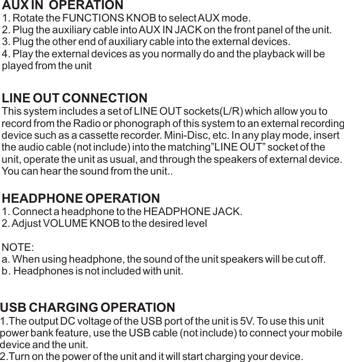 LINE OUT CONNECTIONThis system includes a set of LINE OUT sockets(L/R) which allow you to record from the Radio or phonograph of this system to an external recording device such as a cassette recorder. Mini-Disc, etc. In any play mode, insert the audio cable (not include) into the matching”LINE OUT” socket of the unit, operate the unit as usual, and through the speakers of external device. You can hear the sound from the unit..HEADPHONE OPERATION1. Connect a headphone to the HEADPHONE JACK.2. Adjust VOLUME KNOB to the desired levelNOTE: a. When using headphone, the sound of the unit speakers will be cut off.b. Headphones is not included with unit.USB CHARGING OPERATION1.The output DC voltage of the USB port of the unit is 5V. To use this unit power bank feature, use the USB cable (not include) to connect your mobile device and the unit.2.Turn on the power of the unit and it will start charging your device.AUX IN  OPERATION1. Rotate the FUNCTIONS KNOB to select AUX mode. 2. Plug the auxiliary cable into AUX IN JACK on the front panel of the unit.3. Plug the other end of auxiliary cable into the external devices.4. Play the external devices as you normally do and the playback will be played from the unit