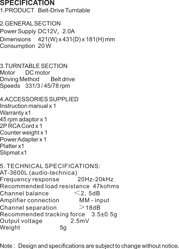 SPECIFICATION  1.PRODUCT Belt-Drive Turntable  2.GENERAL SECTIONPower Supply DC12V，2.0A  Dimensions 421(W) x 431(D) x 181(H) mm  Consumption 20 W  3.TURNTABLE SECTIONMotor DC motorDriving Method Belt driveSpeeds 331/3 / 45/78 rpm4.ACCESSORIES SUPPLIED  Instruction manual x 1 Warranty x145 rpm adaptor x 12P RCA Cord x 1Counter weight x 1Power Adapter x 1Platter x1                    Slipmat x15. TECHNICAL SPECIFICATIONS:  AT-3600L (audio-technica)Frequency response           20Hz-20kHz     Recommended load resistance  47kohmsChannel balance               ＜2.5dB         Amplifier connection            MM - input Channel separation             ＞18dB         Recommended tracking force    3.5±0.5gOutput voltage                 2.5mV          Weight                        5gNote: Design and specifications are subject to change without notice.