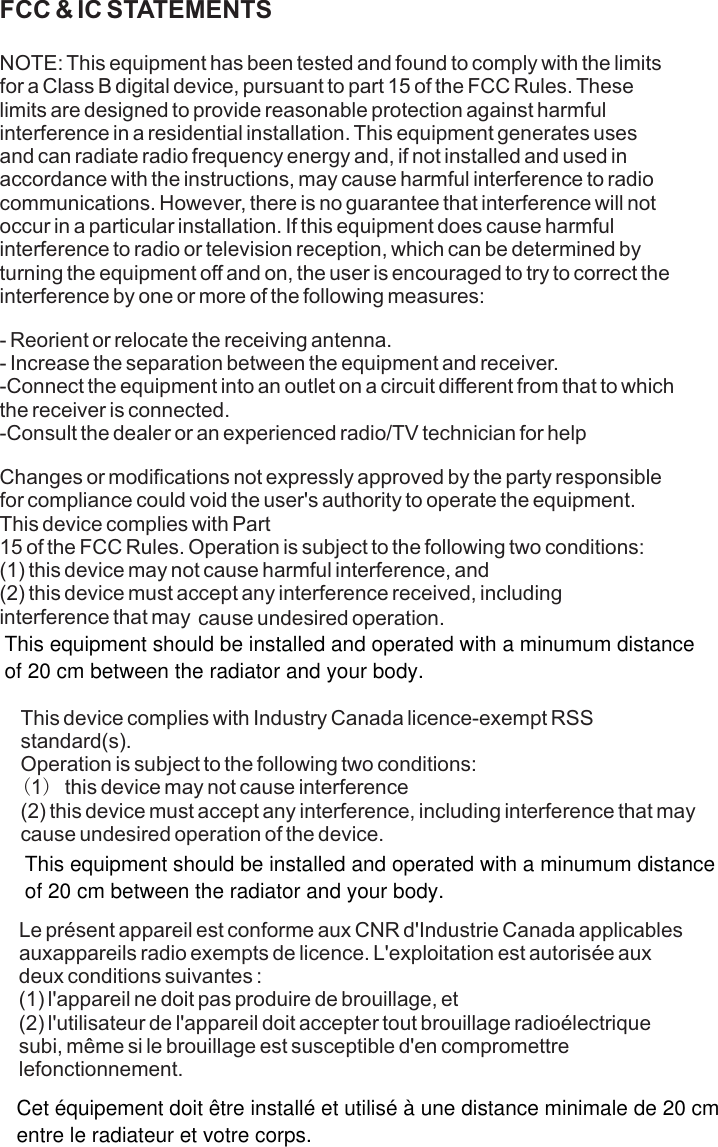 FCC &amp; IC STATEMENTS NOTE: This equipment has been tested and found to comply with the limits for a Class B digital device, pursuant to part 15 of the FCC Rules. These limits are designed to provide reasonable protection against harmful interference in a residential installation. This equipment generates uses and can radiate radio frequency energy and, if not installed and used in accordance with the instructions, may cause harmful interference to radio communications. However, there is no guarantee that interference will not occur in a particular installation. If this equipment does cause harmful interference to radio or television reception, which can be determined by turning the equipment off and on, the user is encouraged to try to correct the interference by one or more of the following measures:- Reorient or relocate the receiving antenna.- Increase the separation between the equipment and receiver.-Connect the equipment into an outlet on a circuit different from that to which the receiver is connected.-Consult the dealer or an experienced radio/TV technician for helpChanges or modifications not expressly approved by the party responsible for compliance could void the user&apos;s authority to operate the equipment. This device complies with Part15 of the FCC Rules. Operation is subject to the following two conditions:(1) this device may not cause harmful interference, and(2) this device must accept any interference received, including interference that may cause undesired operation.This device complies with Industry Canada licence-exempt RSS standard(s). Operation is subject to the following two conditions: (1)this device may not cause interference(2) this device must accept any interference, including interference that may cause undesired operation of the device.      Le présent appareil est conforme aux CNR d&apos;Industrie Canada applicables auxappareils radio exempts de licence. L&apos;exploitation est autorisée aux deux conditions suivantes :(1) l&apos;appareil ne doit pas produire de brouillage, et(2) l&apos;utilisateur de l&apos;appareil doit accepter tout brouillage radioélectrique subi, même si le brouillage est susceptible d&apos;en compromettre lefonctionnement.This equipment should be installed and operated with a minumum distanceof 20 cm between the radiator and your body.This equipment should be installed and operated with a minumum distanceof 20 cm between the radiator and your body.Cet équipement doit être installé et utilisé à une distance minimale de 20 cmentre le radiateur et votre corps.