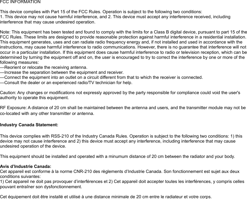 FCC INFORMATIONThis device complies with Part 15 of the FCC Rules. Operation is subject to the following two conditions:1. This device may not cause harmful interference, and 2. This device must accept any interference received, including interference that may cause undesired operation.Note: This equipment has been tested and found to comply with the limits for a Class B digital device, pursuant to part 15 of the FCC Rules. These limits are designed to provide reasonable protection against harmful interference in a residential installation. This equipment generates, uses and can radiate radio frequency energy and, if not installed and used in accordance with the instructions, may cause harmful interference to radio communications. However, there is no guarantee that interference will not occur in a particular installation. If this equipment does cause harmful interference to radio or television reception, which can be determined by turning the equipment off and on, the user is encouraged to try to correct the interference by one or more of the following measures:—Reorient or relocate the receiving antenna.—Increase the separation between the equipment and receiver.—Connect the equipment into an outlet on a circuit different from that to which the receiver is connected.—Consult the dealer or an experienced radio/TV technician for help. Caution: Any changes or modifications not expressly approved by the party responsible for compliance could void the user&apos;s authority to operate this equipment. RF Exposure: A distance of 20 cm shall be maintained between the antenna and users, and the transmitter module may not be co-located with any other transmitter or antenna.Industry Canada Statement:This device complies with RSS-210 of the Industry Canada Rules. Operation is subject to the following two conditions: 1) this device may not cause interference and 2) this device must accept any interference, including interference that may cause undesired operation of the device. This equipment should be installed and operated with a minumum distance of 20 cm between the radiator and your body. Avis d’Industrie Canada:Cet appareil est conforme à la norme CNR-210 des règlements d’Industrie Canada. Son fonctionnement est sujet aux deux conditions suivantes:1) Cet appareil ne doit pas provoquer d’interférences et 2) Cet appareil doit accepter toutes les interférences, y compris celles pouvant entraîner son dysfonctionnement. Cet équipement doit être installé et utilisé à une distance minimale de 20 cm entre le radiateur et votre corps.