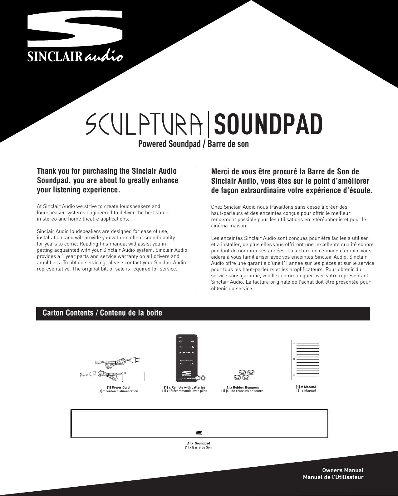 Thank you for purchasing the Sinclair AudioSoundpad, you are about to greatly enhanceyour listening experience.At Sinclair Audio we strive to create loudspeakers and loudspeaker systems engineered to deliver the best value in stereo and home theatre applications.Sinclair Audio loudspeakers are designed for ease of use, installation, and will provide you with excellent sound quality for years to come. Reading this manual will assist you in getting acquainted with your Sinclair Audio system. Sinclair Audioprovides a 1 year parts and service warranty on all drivers andamplifiers. To obtain servicing, please contact your Sinclair Audiorepresentative. The original bill of sale is required for service.MUTESOUNDPAD3D EQ(1) Power Cord(1) x cordon d’alimentation(1) x Remote with batteries(1) x télécommande avec piles (1) x Rubber Bumpers(1) jeu de coussins en feutre(1) x Manual(1) x ManuelCarton Contents / Contenu de la boiteMerci de vous être procuré la Barre de Son deSinclair Audio, vous êtes sur le point d’améliorerde façon extraordinaire votre expérience d’écoute.Chez Sinclair Audio nous travaillons sans cesse à créer des haut-parleurs et des enceintes conçus pour offrir le meilleur rendement possible pour les utilisations en  stéréophonie et pour lecinéma maison.Les enceintes Sinclair Audio sont conçues pour être faciles à utiliser et à installer, de plus elles vous offriront une  excellente qualité sonorependant de nombreuses années. La lecture de ce mode d’emploi vousaidera à vous familiariser avec vos enceintes Sinclair Audio. SinclairAudio offre une garantie d’une (1) année sur les pièces et sur le servicepour tous les haut-parleurs et les amplificateurs. Pour obtenir du service sous garantie, veuillez communiquer avec votre représentantSinclair Audio. La facture originale de l’achat doit être présentée pourobtenir du service.SOUNDPADOwners ManualManuel de l’UtilisateurPowered Soundpad / Barre de son(1) x  Soundpad(1) x Barre de Son