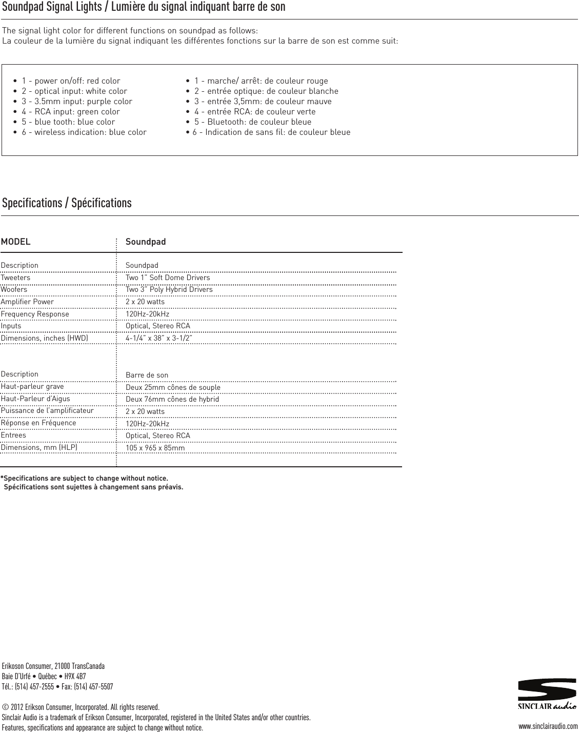 Erikoson Consumer, 21000 TransCanadaBaie D’Urfé • Québec • H9X 4B7Tél.: (514) 457-2555 • Fax: (514) 457-5507© 2012 Erikson Consumer, Incorporated. All rights reserved.Sinclair Audio is a trademark of Erikson Consumer, Incorporated, registered in the United States and/or other countries.Features, specifications and appearance are subject to change without notice. www.sinclairaudio.comSoundpad Signal Lights / Lumière du signal indiquant barre de son The signal light color for different functions on soundpad as follows:La couleur de la lumière du signal indiquant les différentes fonctions sur la barre de son est comme suit:•  1 - marche/ arrêt: de couleur rouge •  2 - entrée optique: de couleur blanche•  3 - entrée 3,5mm: de couleur mauve •  4 - entrée RCA: de couleur verte •  5 - Bluetooth: de couleur bleue • 6 - Indication de sans fil: de couleur bleue•  1 - power on/off: red color•  2 - optical input: white color•  3 - 3.5mm input: purple color•  4 - RCA input: green color•  5 - blue tooth: blue color•  6 - wireless indication: blue colorMODELDescriptionTweetersWoofersAmplifier PowerFrequency ResponseInputsDimensions, inches (HWD)SoundpadSoundpadTwo 1” Soft Dome DriversTwo 3” Poly Hybrid Drivers2 x 20 watts120Hz-20kHzOptical, Stereo RCA4-1/4” x 38” x 3-1/2”DescriptionHaut-parleur graveHaut-Parleur d’AigusPuissance de l’amplificateurRéponse en FréquenceEntreesDimensions, mm (HLP)Barre de sonDeux 25mm cônes de soupleDeux 76mm cônes de hybrid2 x 20 watts120Hz-20kHzOptical, Stereo RCA105 x 965 x 85mm*Specifications are subject to change without notice.Spécifications sont sujettes à changement sans préavis.Specifications / Spécifications