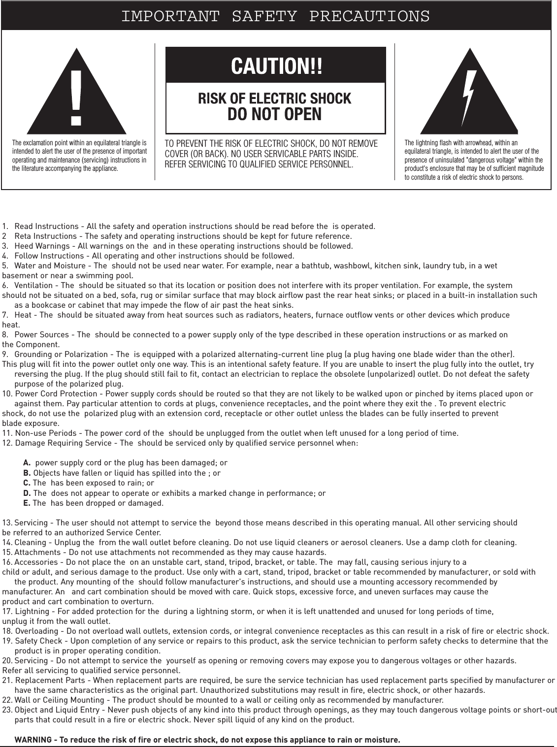    1. Read Instructions - All the safety and operation instructions should be read before the  is operated.2 Reta Instructions - The safety and operating instructions should be kept for future reference.3. Heed Warnings - All warnings on the  and in these operating instructions should be followed.4. Follow Instructions - All operating and other instructions should be followed.5. Water and Moisture - The  should not be used near water. For example, near a bathtub, washbowl, kitchen sink, laundry tub, in a wet basement or near a swimming pool.6. Ventilation - The  should be situated so that its location or position does not interfere with its proper ventilation. For example, the system should not be situated on a bed, sofa, rug or similar surface that may block airflow past the rear heat sinks; or placed in a built-in installation such as a bookcase or cabinet that may impede the flow of air past the heat sinks.7. Heat - The  should be situated away from heat sources such as radiators, heaters, furnace outflow vents or other devices which produce heat.8. Power Sources - The  should be connected to a power supply only of the type described in these operation instructions or as marked on the Component.9. Grounding or Polarization - The  is equipped with a polarized alternating-current line plug (a plug having one blade wider than the other). This plug will fit into the power outlet only one way. This is an intentional safety feature. If you are unable to insert the plug fully into the outlet, try reversing the plug. If the plug should still fail to fit, contact an electrician to replace the obsolete (unpolarized) outlet. Do not defeat the safety purpose of the polarized plug.10. Power Cord Protection - Power supply cords should be routed so that they are not likely to be walked upon or pinched by items placed upon or against them. Pay particular attention to cords at plugs, convenience receptacles, and the point where they exit the . To prevent electric shock, do not use the  polarized plug with an extension cord, receptacle or other outlet unless the blades can be fully inserted to prevent blade exposure.11. Non-use Periods - The power cord of the  should be unplugged from the outlet when left unused for a long period of time.12. Damage Requiring Service - The  should be serviced only by qualified service personnel when:A. power supply cord or the plug has been damaged; orB. Objects have fallen or liquid has spilled into the ; orC. The  has been exposed to rain; orD. The  does not appear to operate or exhibits a marked change in performance; orE. The  has been dropped or damaged.13. Servicing - The user should not attempt to service the  beyond those means described in this operating manual. All other  servicing should be referred to an authorized Service Center.14. Cleaning - Unplug the  from the wall outlet before cleaning. Do not use liquid cleaners or aerosol cleaners. Use a damp cloth for cleaning.15. Attachments - Do not use attachments not recommended as they may cause hazards.16. Accessories - Do not place the  on an unstable cart, stand, tripod, bracket, or table. The  may fall, causing serious injury to a child or adult, and serious damage to the product. Use only with a cart, stand, tripod, bracket or table recommended by manufacturer, or sold with the product. Any mounting of the  should follow manufacturer&apos;s instructions, and should use a mounting accessory recommended by manufacturer. An   and cart combination should be moved with care. Quick stops, excessive force, and uneven surfaces may cause the product and cart combination to overturn.17. Lightning - For added protection for the  during a lightning storm, or when it is left unattended and unused for long periods of time, unplug it from the wall outlet.18. Overloading - Do not overload wall outlets, extension cords, or integral convenience receptacles as this can result in a risk of fire or electric shock.19. Safety Check - Upon completion of any service or repairs to this product, ask the service technician to perform safety checks to determine that the product is in proper operating condition.20. Servicing - Do not attempt to service the  yourself as opening or removing covers may expose you to dangerous voltages or other hazards. Refer all servicing to qualified service personnel.21. Replacement Parts - When replacement parts are required, be sure the service technician has used replacement parts specified by manufacturer or have the same characteristics as the original part. Unauthorized substitutions may result in fire, electric shock, or other hazards.22. Wall or Ceiling Mounting - The product should be mounted to a wall or ceiling only as recommended by manufacturer.23. Object and Liquid Entry - Never push objects of any kind into this product through openings, as they may touch dangerous voltage points or short-outparts that could result in a fire or electric shock. Never spill liquid of any kind on the product.WARNING - To reduce the risk of fire or electric shock, do not expose this appliance to rain or moisture.IMPORTANT SAFETY PRECAUTIONSThe exclamation point within an equilateral triangle isintended to alert the user of the presence of importantoperating and maintenance (servicing) instructions inthe literature accompanying the appliance.TO PREVENT THE RISK OF ELECTRIC SHOCK, DO NOT REMOVECOVER (OR BACK). NO USER SERVICABLE PARTS INSIDE.REFER SERVICING TO QUALIFIED SERVICE PERSONNEL.The lightning flash with arrowhead, within anequilateral triangle, is intended to alert the user of thepresence of uninsulated &quot;dangerous voltage&quot; within theproduct&apos;s enclosure that may be of sufficient magnitudeto constitute a risk of electric shock to persons.