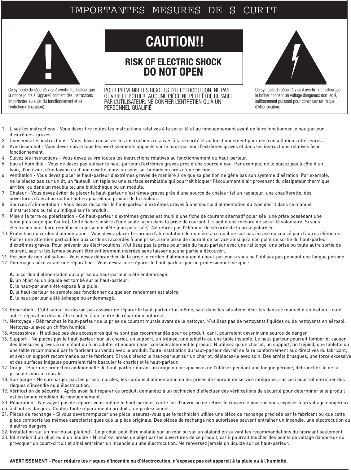 1. Lisez les instructions - Vous devez lire toutes les instructions relatives à la sécurité et au fonctionnement avant de faire fonctionner le hautparleur d’extrêmes  graves.2. Conservez les instructions - Vous devez conserver les instructions relatives à la sécurité et au fonctionnement pour des consultations ultérieures.3. Avertissement - Vous devez suivre tous les avertissements apposés sur le haut-parleur d’extrêmes graves et dans les instructions relatives àson fonctionnement.4. Suivez les instructions - Vous devez suivre toutes les instructions relatives au fonctionnement du haut-parleur.5. Eau et humidité - Vous ne devez pas utiliser le haut-parleur d’extrêmes graves près d’une source d’eau. Par exemple, ne le placez pas à côté d’un bain, d’un évier, d’un lavabo ou d’une cuvette, dans un sous-sol humide ou près d’une piscine.6. Ventilation - Vous devez placer le haut-parleur d’extrêmes graves de manière à ce que sa position ne gêne pas son système d’aération. Par exemple, ne le placez pas sur un lit, un fauteuil, un tapis ou une surface semblable qui pourrait bloquer l’écoulement d’air provenant du dissipateur thermique arrière, ou dans un meuble tel une bibliothèque ou un module.7. Chaleur - Vous devez éviter de placer le haut-parleur d’extrêmes graves près d’une source de chaleur tel un radiateur, une chaufferette, des ouvertures d’aération ou tout autre appareil qui produit de la chaleur.8. Sources d’alimentation - Vous devez raccorder le haut-parleur d’extrêmes graves à une source d’alimentation du type décrit dans ce manuel d’instructions ou tel qu’indiqué sur le produit.9. Mise à la terre ou polarisation - Ce haut-parleur d’extrêmes graves est muni d’une fiche de courant alternatif polarisée (une prise possédant une lame plus large que l’autre). Cette fiche s’insère d’une seule façon dans la prise de courant. Il s’agit d’une mesure de sécurité volontaire. Si vous électricien pour faire remplacer la prise obsolète (non polarisée). Ne retirez pas l’élément de sécurité de la prise polarisée.10. Protection du cordon d’alimentation - Vous devez placer le cordon d’alimentation de manière à ce qu’il ne soit pas écrasé ou coincé par d’autres éléments. Portez une attention particulière aux cordons raccordés à une prise, à une prise de courant de service ainsi qu’à son point de sortie du haut-parleur d’extrêmes graves. Pour prévenir les électrocutions, n’utilisez pas la prise polarisée du haut-parleur avec une ral longe, une prise ou toute autre sortie de courant, sauf si les lames peuvent être entièrement insérées sans laisser aucune partie à découvert.11. Période de non utilisation - Vous devez débrancher de la prise le cordon d’alimentation du haut-parleur si vous ne l’utilisez pas pendant une longue période.12. Dommages nécessitant une réparation - Vous devez faire réparer le haut-parleur par un professionnel lorsque :A. le cordon d’alimentation ou la prise du haut-parleur a été endommagé;B. un objet ou un liquide est tombé sur le haut-parleur;C. le haut-parleur a été exposé à la pluie;D. le haut-parleur ne semble pas fonctionner ou que son rendement est altéré;E. le haut-parleur a été échappé ou endommagé.13. Réparation - L’utilisateur ne devrait pas essayer de réparer le haut-parleur lui-même, sauf dans les situations décrites dans ce manuel d’utilisation. Toute autre  réparation devrait être confiée à un centre de réparation autorisé.14. Nettoyage - Débranchez le haut-parleur de la prise de courant murale avant de le nettoyer. N’utilisez pas de nettoyants liquides ou de nettoyants en aérosol. Nettoyez-le avec un chiffon humide.15. Accessoires - N’utilisez pas des accessoires qui ne sont pas recommandés pour ce produit, car il pourraient devenir une source de danger.16. Support - Ne placez pas le haut-parleur sur un chariot, un support, un trépied, une tablette ou une table instable. Le haut-parleur pourrait tomber et causer des blessures graves à un enfant ou à un adulte, et endommager considérablement le produit. N’utilisez qu’un chariot, un support, un trépied, une tablette ou une table recommandé par le fabricant ou vendu avec le produit. Toute installation du haut-parleur devrait se faire conformément aux directives du fabricant, et avec un support recommandé par le fabricant. Si vous placez le haut-parleur sur un chariot, déplacez-le avec soin. Des arrêts brusques, une force excessiveet des surfaces inégales pourraient faire basculer le chariot et le haut-parleur.17. Orage - Pour une protection additionnelle du haut-parleur durant un orage ou lorsque vous ne l’utilisez pendant une longue période, débranchez-le de la prise de courant murale.18. Surcharge - Ne surchargez pas les prises murales, les cordons d’alimentation ou les prises de courant de service intégrales, car ceci pourrait entraîner des risques d’incendie ou d’électrocution.19. Vérification de sécurité - Après avoir fait réparer ce produit, demandez à un technicien d’effectuer des vérifications de sécurité pour déterminer si le produit est en bonne condition de fonctionnement.20. Réparation - N’essayez pas de réparer vous-même le haut-parleur, car le fait d’ouvrir ou de retirer le couvercle pourrait vous exposer à un voltage dangereuxou  à d’autres dangers. Confiez toute réparation du produit à un professionnel.21. Pièces de rechange - Si vous devez remplacer une pièce, assurez-vous que le technicien utilise une pièce de rechange précisée par le fabricant ou que cette pièce comporte les mêmes caractéristiques que la pièce originale. Des pièces de rechange non autorisées peuvent entraîner un incendie, une électrocution ou d’autres dangers.22. Installation sur un mur ou au plafond - Ce produit peut-être installé sur un mur ou sur un plafond en suivant les recommandations du fabricant seulement.23. Infiltration d’un objet ou d’un liquide - N’insérez jamais un objet par les ouvertures de ce produit, car il pourrait toucher des points de voltage dangereux ou provoquer un court-circuit et ainsi entraîner un incendie ou une électrocution. Ne renversez jamais un liquide sur ce haut-parleur.AVERTISSEMENT - Pour réduire les risques d’incendie ou d’électrocution, n’exposez pas cet appareil à la pluie ou à l’humidité.IMPORTANTES MESURES DE SCURITCe symbole de sécurité vise à avertir l’utilisateur quela notice jointe à l’appareil contient des instructionsimportantes au sujet du fonctionnement et del’entretien (réparation).POUR PRÉVENIR LES RISQUES D’ÉLECTROCUTION, NE PASOUVRIR LE BOÎTIER. AUCUNE PIÈCE NE PEUT ÊTRE RÉPARÉEPAR L’UTILISATEUR. NE CONFIER L’ENTRETIEN QU’À UNPERSONNEL QUALIFIÉ.Ce symbole de sécurité vise à avertir l’utilisateurquele boîtier contient un voltage dangereux non isolé,suffisamment puissant pour constituer un risqued’électrocution.