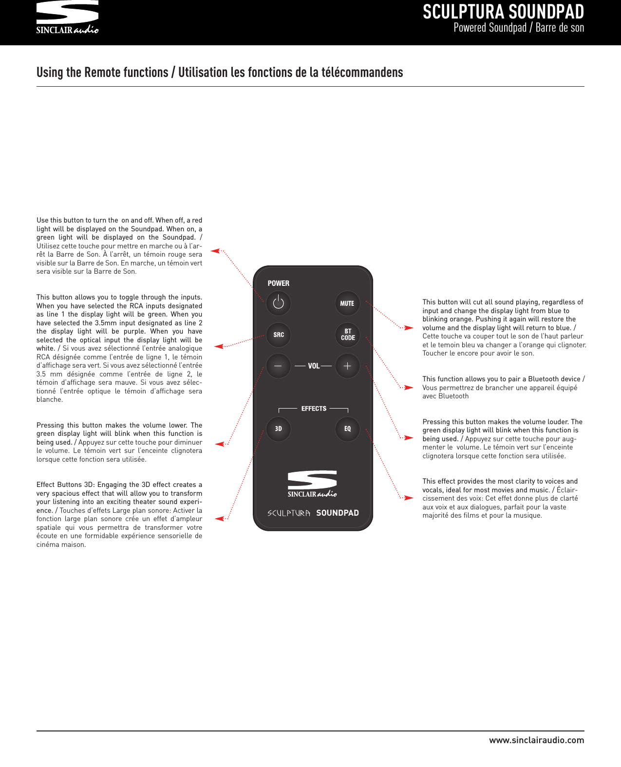 SCULPTURA SOUNDPADPowered Soundpad / Barre de sonwww.sinclairaudio.comMUTESOUNDPAD3D EQUsing the Remote functions / Utilisation les fonctions de la télécommandensUse this button to turn the  on and off. When off, a redlight will be displayed on the Soundpad. When on, agreen  light  will  be  displayed  on  the  Soundpad. /Utilisez cette touche pour mettre en marche ou à l’ar-rêt la Barre de Son. À  l’arrêt, un témoin rouge seravisible sur la Barre de Son. En marche, un témoin vertsera visible sur la Barre de Son.This button allows you to toggle through the inputs.When you have  selected the RCA  inputs  designatedas  line  1  the  display  light  will  be  green.  When  youhave selected the  3.5mm input designated as line 2the  display  light  will  be  purple.  When  you  haveselected  the  optical  input  the  display  light  will  bewhite. / Si vous avez sélectionné l’entrée analogiqueRCA désignée comme  l’entrée de  ligne  1,  le témoind’affichage sera vert. Si vous avez sélectionné l’entrée3.5  mm  désignée  comme  l’entrée  de  ligne  2,  letémoin  d’affichage  sera mauve.  Si  vous  avez  sélec-tionné  l’entrée  optique  le  témoin  d’affichage  serablanche.   Pressing  this  button  makes  the  volume  lower.  Thegreen  display  light  will  blink  when  this  function  isbeing used. / Appuyez sur cette touche pour diminuerle  volume.  Le  témoin  vert  sur  l’enceinte  clignoteralorsque cette fonction sera utilisée.  Effect Buttons 3D: Engaging the 3D effect creates avery spacious effect that will allow you to transformyour listening into an exciting theater sound experi-ence. / Touches d’effets Large plan sonore: Activer lafonction  large  plan  sonore  crée  un  effet  d’ampleurspatiale  qui  vous  permettra  de  transformer  votreécoute en  une formidable  expérience sensorielle decinéma maison.This button will cut all sound playing, regardless ofinput and change the display light from blue toblinking orange. Pushing it again will restore thevolume and the display light will return to blue. /Cette touche va couper tout le son de l’haut parleuret le temoin bleu va changer a l’orange qui clignoter.Toucher le encore pour avoir le son.This function allows you to pair a Bluetooth device /Vous permettrez de brancher une appareil équipéavec BluetoothPressing this button makes the volume louder. Thegreen display light will blink when this function isbeing used. / Appuyez sur cette touche pour aug-menter le  volume. Le témoin vert sur l’enceinteclignotera lorsque cette fonction sera utilisée.  This effect provides the most clarity to voices andvocals, ideal for most movies and music. / Éclair-cissement des voix: Cet effet donne plus de clartéaux voix et aux dialogues, parfait pour la vastemajorité des films et pour la musique.