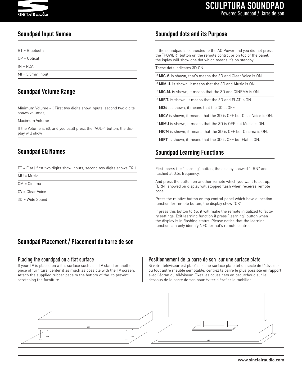 SCULPTURA SOUNDPADPowered Soundpad / Barre de sonwww.sinclairaudio.comBT = BluetoothOP = OpticalIN = RCAMI = 3.5mm InputSoundpad Input NamesPlacing the soundpad on a flat surfaceIf your TV is placed on a flat surface such as a TV stand or anotherpiece of furniture, center it as much as possible with the TV screen.Attach the supplied rubber pads to the bottom of the  to preventscratching the furniture.Positionnement de la barre de son  sur une surface plateSi votre téléviseur est placé sur une surface plate tel un socle de téléviseurou tout autre meuble semblable, centrez la barre le plus possible en rapportavec l’écran du téléviseur. Fixez les coussinets en caoutchouc sur ledessous de la barre de son pour éviter d’érafler le mobilier.Soundpad Placement / Placement du barre de sonFT = Flat ( first two digits show inputs, second two digits shows EQ )MU = MusicCM = CinemaCV = Clear Voice3D = Wide SoundSoundpad EQ NamesMinimum Volume = ( First two digits show inputs, second two digitsshows volumes)Maximum VolumeIf the Volume is 60, and you pstill press the “VOL+” button, the dis-play will showSoundpad Volume RangeIf the soundpad is connected to the AC Power and you did not pressthe “POWER” button on the remote control or on top of the panel,the isplay will show one dot which means it’s on standby.These dots indicates 3D ONIf MIC.V. is shown, that’s means the 3D and Clear Voice is ON.If MIM.U. is shown, it means that the 3D and Music is ON.If MIC.M. is shown, it means that the 3D and CINEMA is ON.If MIF.T. is shown, it means that the 3D and FLAT is ON.If MI3d. is shown, it means that the 3D is OFF.If MICV is shown, it means that the 3D is OFF but Clear Voice is ON.If MIMU is shown, it means that the 3D is OFF but Music is ON.If MICM is shown, it means that the 3D is OFF but Cinema is ON.If MIFT is shown, it means that the 3D is OFF but Flat is ON.Soundpad dots and its PurposeFirst, press the “learning” button, the display showed “LRN” andflashed at 0.5s frequency.And press the button on another remote which you want to set up,“LRN” showed on display will stopped flash when receives remotecode.Press the relative button on top control panel which have allocationfunction for remote button, the display show “OK”If press this button to 6S, it will make the remote initialized to facto-ry settings. Exit learning function if press “learning” button whenthe display is in flashing status. Please notice that the learningfunction can only identify NEC format’s remote control.Soundpad Learning Functions