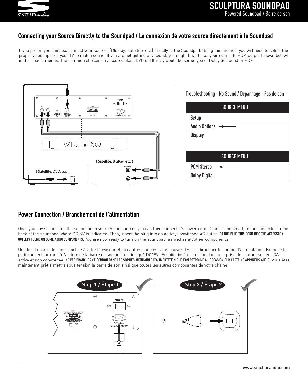 SetupAudio OptionsDisplaySCULPTURA SOUNDPADPowered Soundpad / Barre de sonwww.sinclairaudio.comOnce you have connected the soundpad to your TV and sources you can then connect it’s power cord. Connect the small, round connector to theback of the soundpad where DC19V is indicated. Then, insert the plug into an active, unswitched AC outlet. DO NOT PLUG THIS CORD INTO THE ACCESSORYOUTLETS FOUND ON SOME AUDIO COMPONENTS. You are now ready to turn on the soundpad, as well as all other components.Une fois la barre de son branchée à votre téléviseur et aux autres sources, vous pouvez dès lors brancher le cordon d’alimentation. Branche lepetit connecteur rond à l’arrière de la barre de son où il est indiqué DC19V.  Ensuite, insérez la fiche dans une prise de courant secteur CAactive et non commutée. NE PAS BRANCHER CE CORDON DANS LES SORTIES AUXILIAIRES D’ALIMENTATION QUE L’ON RETROUVE À L’OCCASION SUR CERTAINS APPAREILS AUDIO. Vous êtesmaintenant prêt à mettre sous tension la barre de son ainsi que toutes les autres composantes de votre chaine.Power Connection / Branchement de l’alimentation       POWEROFF ON1-240V~50-60Hz 100WStep 1 / Étape 1        Step 2 / Étape 2Connecting your Source Directly to the Soundpad / La connexion de votre source directement à la Soundpad       RLINE IN 1 LINE IN 2 OPTICALINPUTLPOWEROFF ON1-240V~50-60Hz 100W             ( Satellite, DVD, etc. )OPTICAL        ( Satellite, BluRay, etc. )AUDIO OUT                RLINE IN 1 LINE IN 2 OPTICALINPUT1-240V~50-60Hz 100WLPOWEROFF ONIf you prefer, you can also connect your sources (Blu-ray, Satellite, etc.) directly to the Soundpad. Using this method, you will need to select theproper video input on your TV to match sound. If you are not getting any sound, you might have to set your source to PCM output (shown below)in their audio menus. The common choices on a source like a DVD or Blu-ray would be some type of Dolby Surround or PCM.Troubleshooting - No Sound / Dépannage - Pas de sonSOURCE MENUPCM StereoDolby DigitalSOURCE MENU