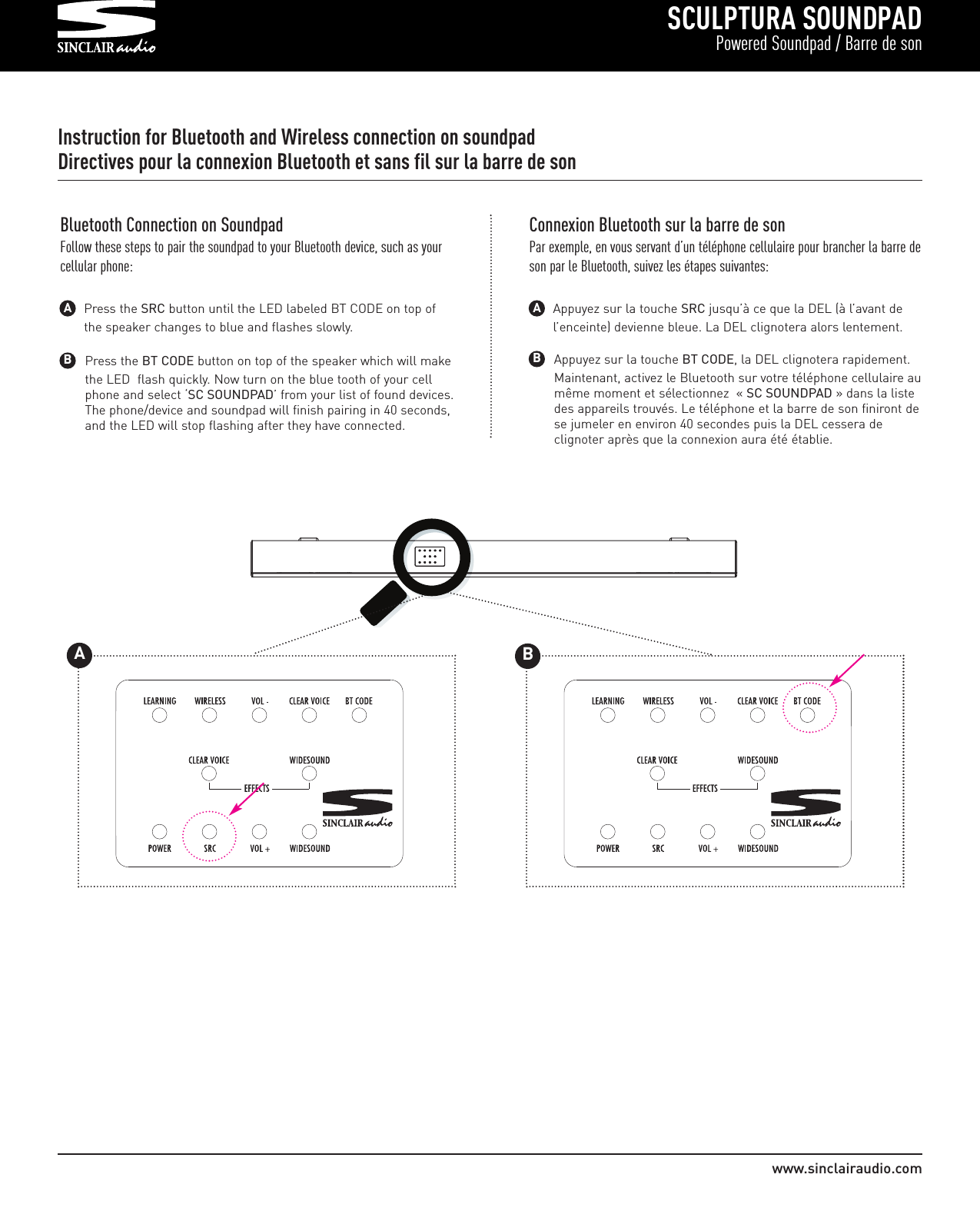 SCULPTURA SOUNDPADPowered Soundpad / Barre de sonwww.sinclairaudio.comInstruction for Bluetooth and Wireless connection on soundpadDirectives pour la connexion Bluetooth et sans fil sur la barre de sonPress the BT CODE button on top of the speaker which will make the LED  flash quickly. Now turn on the blue tooth of your cell phone and select ‘SC SOUNDPAD’ from your list of found devices. The phone/device and soundpad will finish pairing in 40 seconds, and the LED will stop flashing after they have connected.BBluetooth Connection on SoundpadFollow these steps to pair the soundpad to your Bluetooth device, such as yourcellular phone:Press the SRC button until the LED labeled BT CODE on top of the speaker changes to blue and flashes slowly.AAppuyez sur la touche BT CODE, la DEL clignotera rapidement. Maintenant, activez le Bluetooth sur votre téléphone cellulaire aumême moment et sélectionnez  « SC SOUNDPAD » dans la liste des appareils trouvés. Le téléphone et la barre de son finiront dese jumeler en environ 40 secondes puis la DEL cessera de clignoter après que la connexion aura été établie.BConnexion Bluetooth sur la barre de sonPar exemple, en vous servant d’un téléphone cellulaire pour brancher la barre deson par le Bluetooth, suivez les étapes suivantes:Appuyez sur la touche SRC jusqu’à ce que la DEL (à l’avant de l’enceinte) devienne bleue. La DEL clignotera alors lentement.A         175WATTS    PAIRINGT                                                                                AB