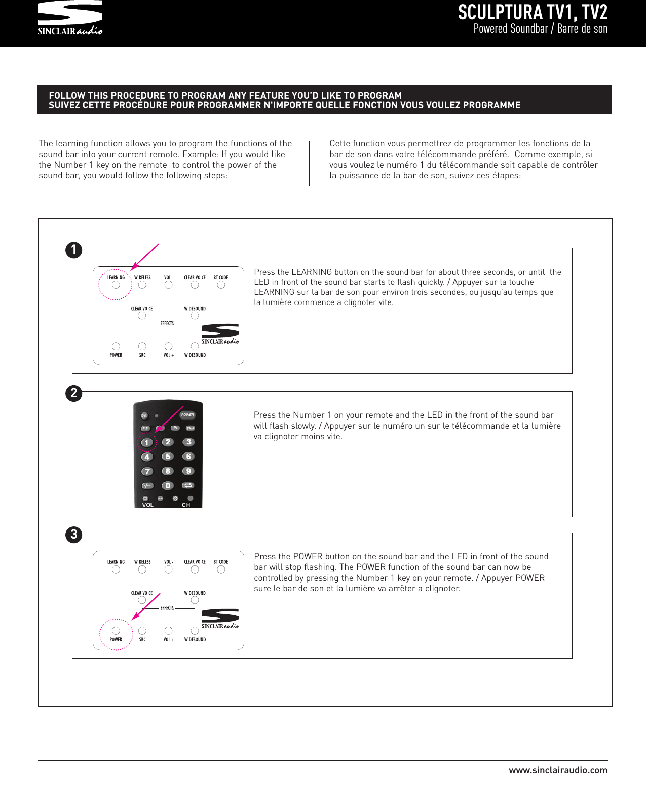 SCULPTURA TV1, TV2Powered Soundbar / Barre de sonwww.sinclairaudio.comThe learning function allows you to program the functions of thesound bar into your current remote. Example: If you would likethe Number 1 key on the remote  to control the power of thesound bar, you would follow the following steps:Press the LEARNING button on the sound bar for about three seconds, or until  theLED in front of the sound bar starts to flash quickly. / Appuyer sur la toucheLEARNING sur la bar de son pour environ trois secondes, ou jusqu’au temps quela lumière commence a clignoter vite.FOLLOW THIS PROCEDURE TO PROGRAM ANY FEATURE YOU’D LIKE TO PROGRAMSUIVEZ CETTE PROCÉDURE POUR PROGRAMMER N&apos;IMPORTE QUELLE FONCTION VOUS VOULEZ PROGRAMME1Cette function vous permettrez de programmer les fonctions de labar de son dans votre télécommande préféré.  Comme exemple, sivous voulez le numéro 1 du télécommande soit capable de contrôlerla puissance de la bar de son, suivez ces étapes:Press the Number 1 on your remote and the LED in the front of the sound barwill flash slowly. / Appuyer sur le numéro un sur le télécommande et la lumièreva clignoter moins vite.2Press the POWER button on the sound bar and the LED in front of the soundbar will stop flashing. The POWER function of the sound bar can now be controlled by pressing the Number 1 key on your remote. / Appuyer POWERsure le bar de son et la lumière va arrêter a clignoter.3