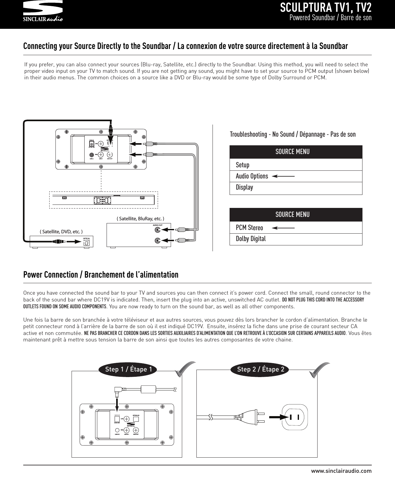 SetupAudio OptionsDisplaySCULPTURA TV1, TV2Powered Soundbar / Barre de sonwww.sinclairaudio.comOnce you have connected the sound bar to your TV and sources you can then connect it’s power cord. Connect the small, round connector to theback of the sound bar where DC19V is indicated. Then, insert the plug into an active, unswitched AC outlet. DO NOT PLUG THIS CORD INTO THE ACCESSORYOUTLETS FOUND ON SOME AUDIO COMPONENTS. You are now ready to turn on the sound bar, as well as all other components.Une fois la barre de son branchée à votre téléviseur et aux autres sources, vous pouvez dès lors brancher le cordon d’alimentation. Branche lepetit connecteur rond à l’arrière de la barre de son où il est indiqué DC19V.  Ensuite, insérez la fiche dans une prise de courant secteur CAactive et non commutée. NE PAS BRANCHER CE CORDON DANS LES SORTIES AUXILIAIRES D’ALIMENTATION QUE L’ON RETROUVE À L’OCCASION SUR CERTAINS APPAREILS AUDIO. Vous êtesmaintenant prêt à mettre sous tension la barre de son ainsi que toutes les autres composantes de votre chaine.Power Connection / Branchement de l’alimentationOOPP TTIICCAALL  IINNSSUUBB  OOUUTTRRCC HHLLCCHHDDCC  IINN  1199VVLLIINNEE  IINN  11LLIINNEE  IINN  22Step 1 / Étape 1                   Step 2 / Étape 2Connecting your Source Directly to the Soundbar / La connexion de votre source directement à la Soundbar                                                         OOPPTTIICCAALL  IINNRRCCHHLLCCHHDC IN 19VLINE 2 LINE 1 SUB OUT( Satellite, DVD, etc. )OPTICAL                 ( Satellite, BluRay, etc. )AUDIO OUTIf you prefer, you can also connect your sources (Blu-ray, Satellite, etc.) directly to the Soundbar. Using this method, you will need to select theproper video input on your TV to match sound. If you are not getting any sound, you might have to set your source to PCM output (shown below)in their audio menus. The common choices on a source like a DVD or Blu-ray would be some type of Dolby Surround or PCM.Troubleshooting - No Sound / Dépannage - Pas de sonSOURCE MENUPCM StereoDolby DigitalSOURCE MENU