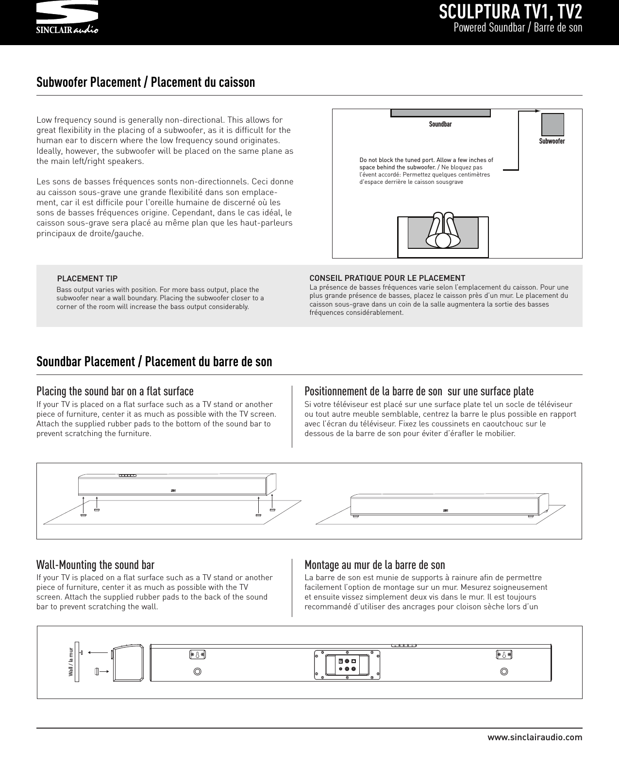 SCULPTURA TV1, TV2Powered Soundbar / Barre de sonwww.sinclairaudio.comLow frequency sound is generally non-directional. This allows forgreat flexibility in the placing of a subwoofer, as it is difficult for thehuman ear to discern where the low frequency sound originates.Ideally, however, the subwoofer will be placed on the same plane asthe main left/right speakers.Les sons de basses fréquences sonts non-directionnels. Ceci donneau caisson sous-grave une grande flexibilité dans son emplace-ment, car il est difficile pour l&apos;oreille humaine de discerné où lessons de basses fréquences origine. Cependant, dans le cas idéal, lecaisson sous-grave sera placé au même plan que les haut-parleursprincipaux de droite/gauche.Subwoofer Placement / Placement du caissonDo not block the tuned port. Allow a few inches ofspace behind the subwoofer. / Ne bloquez pasl’évent accordé: Permettez quelques centimètresd&apos;espace derrière le caisson sousgraveBass output varies with position. For more bass output, place thesubwoofer near a wall boundary. Placing the subwoofer closer to acorner of the room will increase the bass output considerably.PLACEMENT TIPPlacing the sound bar on a flat surfaceIf your TV is placed on a flat surface such as a TV stand or anotherpiece of furniture, center it as much as possible with the TV screen.Attach the supplied rubber pads to the bottom of the sound bar toprevent scratching the furniture.Positionnement de la barre de son  sur une surface plateSi votre téléviseur est placé sur une surface plate tel un socle de téléviseurou tout autre meuble semblable, centrez la barre le plus possible en rapportavec l’écran du téléviseur. Fixez les coussinets en caoutchouc sur ledessous de la barre de son pour éviter d’érafler le mobilier.     Wall / la murWall-Mounting the sound barIf your TV is placed on a flat surface such as a TV stand or anotherpiece of furniture, center it as much as possible with the TVscreen. Attach the supplied rubber pads to the back of the soundbar to prevent scratching the wall.Montage au mur de la barre de son La barre de son est munie de supports à rainure afin de permettrefacilement l’option de montage sur un mur. Mesurez soigneusementet ensuite vissez simplement deux vis dans le mur. Il est toujoursrecommandé d’utiliser des ancrages pour cloison sèche lors d’unCONSEIL PRATIQUE POUR LE PLACEMENTLa présence de basses fréquences varie selon l’emplacement du caisson. Pour uneplus grande présence de basses, placez le caisson près d’un mur. Le placement ducaisson sous-grave dans un coin de la salle augmentera la sortie des bassesfréquences considérablement.Soundbar Placement / Placement du barre de sonSoundbarSubwoofer