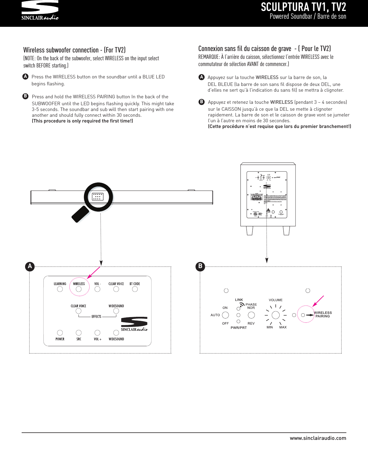 Press and hold the WIRELESS PAIRING button In the back of the SUBWOOFER until the LED begins flashing quickly. This might take 3-5 seconds. The soundbar and sub will then start pairing with one another and should fully connect within 30 seconds.(This procedure is only required the first time!)SCULPTURA TV1, TV2Powered Soundbar / Barre de sonwww.sinclairaudio.comWireless subwoofer connection - (For TV2)(NOTE: On the back of the subwoofer, select WIRELESS on the input selectswitch BEFORE starting.)BAAppuyez et retenez la touche WIRELESS (pendant 3 ~ 4 secondes) sur le CAISSON jusqu’à ce que la DEL se mette à clignoter rapidement. La barre de son et le caisson de grave vont se jumeler l’un à l’autre en moins de 30 secondes. (Cette procédure n’est requise que lors du premier branchement!)BAppuyez sur la touche WIRELESS sur la barre de son, la DEL BLEUE (la barre de son sans fil dispose de deux DEL, une d’elles ne sert qu’à l’indication du sans fil) se mettra à clignoter. AConnexion sans fil du caisson de grave  - ( Pour le TV2)REMARQUE: À l’arrière du caisson, sélectionnez l’entrée WIRELESS avec le commutateur de sélection AVANT de commencer.)LINKPWR/PRT WIRELESS   PAIRINGPress the WIRELESS button on the soundbar until a BLUE LED begins flashing.LINKPWR/PRT100-240V~,50/60Hz         175WATT S WIRELESS   PAIRIN GThis device complies with p art 15 of t he FCC Rules. Operation is sub ject to t he following two c onditions: This device may n ot caus e harmful interference,  and this d evice must ac cept an y interference received,including interference th at may cause undesired operation.Model number:8 inch w ireless subwooferFCC ID:IC:         175WATTS    PAIRINGT                                                                                 AB