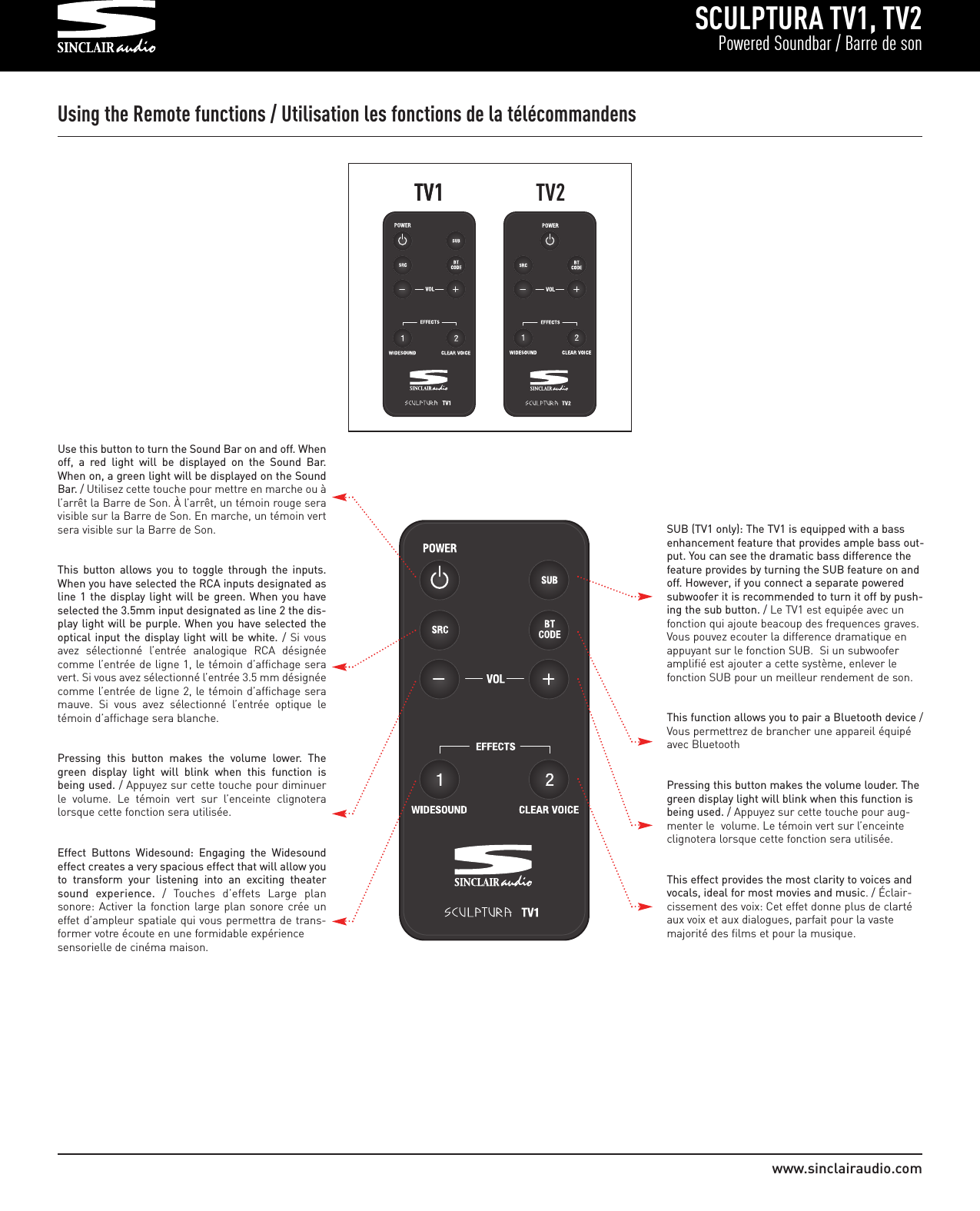 SCULPTURA TV1, TV2Powered Soundbar / Barre de sonwww.sinclairaudio.comUsing the Remote functions / Utilisation les fonctions de la télécommandensUse this button to turn the Sound Bar on and off. Whenoff,  a  red  light  will  be  displayed  on  the  Sound  Bar.When on, a green light will be displayed on the SoundBar. / Utilisez cette touche pour mettre en marche ou àl’arrêt la Barre de Son. À l’arrêt, un témoin rouge seravisible sur la Barre de Son. En marche, un témoin vertsera visible sur la Barre de Son.This  button  allows  you  to  toggle  through  the  inputs.When you have selected the RCA inputs designated asline 1  the  display light  will  be  green. When you haveselected the 3.5mm input designated as line 2 the dis-play light will be purple. When you have selected theoptical input the  display  light  will  be  white. / Si vousavez  sélectionné  l’entrée  analogique  RCA  désignéecomme l’entrée de ligne 1, le témoin d’affichage seravert. Si vous avez sélectionné l’entrée 3.5 mm désignéecomme l’entrée de ligne 2, le témoin d’affichage seramauve.  Si  vous  avez  sélectionné  l’entrée  optique  letémoin d’affichage sera blanche.   Pressing  this  button  makes  the  volume  lower.  Thegreen  display  light  will  blink  when  this  function  isbeing used. / Appuyez sur cette touche pour diminuerle  volume.  Le  témoin  vert  sur  l’enceinte  clignoteralorsque cette fonction sera utilisée.  Effect  Buttons  Widesound:  Engaging  the  Widesoundeffect creates a very spacious effect that will allow youto  transform  your  listening  into  an  exciting  theatersound  experience. /  Touches  d’effets  Large  plansonore: Activer  la  fonction large plan sonore crée uneffet d’ampleur spatiale qui vous permettra de trans-former votre écoute en une formidable expérience sensorielle de cinéma maison.SUB (TV1 only): The TV1 is equipped with a bassenhancement feature that provides ample bass out-put. You can see the dramatic bass difference thefeature provides by turning the SUB feature on andoff. However, if you connect a separate poweredsubwoofer it is recommended to turn it off by push-ing the sub button. / Le TV1 est equipée avec unfonction qui ajoute beacoup des frequences graves.Vous pouvez ecouter la difference dramatique enappuyant sur le fonction SUB.  Si un subwooferamplifié est ajouter a cette système, enlever le fonction SUB pour un meilleur rendement de son.This function allows you to pair a Bluetooth device /Vous permettrez de brancher une appareil équipéavec BluetoothPressing this button makes the volume louder. Thegreen display light will blink when this function isbeing used. / Appuyez sur cette touche pour aug-menter le  volume. Le témoin vert sur l’enceinteclignotera lorsque cette fonction sera utilisée.  This effect provides the most clarity to voices andvocals, ideal for most movies and music. / Éclair-cissement des voix: Cet effet donne plus de clartéaux voix et aux dialogues, parfait pour la vastemajorité des films et pour la musique.TV1TV1 TV2