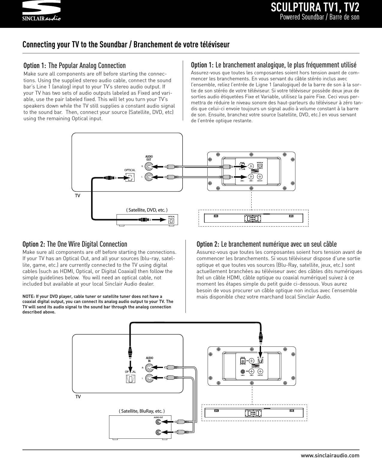 SCULPTURA TV1, TV2Powered Soundbar / Barre de sonwww.sinclairaudio.comConnecting your TV to the Soundbar / Branchement de votre téléviseurOption 1: The Popular Analog ConnectionMake sure all components are off before starting the connec-tions. Using the supplied stereo audio cable, connect the soundbar’s Line 1 (analog) input to your TV’s stereo audio output. Ifyour TV has two sets of audio outputs labeled as Fixed and vari-able, use the pair labeled fixed. This will let you turn your TV’sspeakers down while the TV still supplies a constant audio signalto the sound bar.  Then, connect your source (Satellite, DVD, etc)using the remaining Optical input.OPTICAL( Satellite, DVD, etc. )OPTICAL                  OOPPTTIICCAALL  IINNRRCCHHLLCCHHDC IN 19VLINE 2 LINE 1 SUB OUT               AUDIOOUTTV                                                     Option 1: Le branchement analogique, le plus fréquemment utiliséAssurez-vous que toutes les composantes soient hors tension avant de com-mencer les branchements. En vous servant du câble stéréo inclus avecl’ensemble, reliez l’entrée de Ligne 1 (analogique) de la barre de son à la sor-tie de son stéréo de votre téléviseur. Si votre téléviseur possède deux jeux desorties audio étiquetées Fixe et Variable, utilisez la paire Fixe. Ceci vous per-mettra de réduire le niveau sonore des haut-parleurs du téléviseur à zéro tan-dis que celui-ci envoie toujours un signal audio à volume constant à la barrede son. Ensuite, branchez votre source (satellite, DVD, etc.) en vous servantde l’entrée optique restante.Option 2: The One Wire Digital ConnectionMake sure all components are off before starting the connections.If your TV has an Optical Out, and all your sources (blu-ray, satel-lite, game, etc.) are currently connected to the TV using digitalcables (such as HDMI, Optical, or Digital Coaxial) then follow thesimple guidelines below.  You will need an optical cable, notincluded but available at your local Sinclair Audio dealer.NOTE: If your DVD player, cable tuner or satellite tuner does not have a coaxial digital output, you can connect its analog audio output to your TV. TheTV will send its audio signal to the sound bar through the analog connectiondescribed above.Option 2: Le branchement numérique avec un seul câbleAssurez-vous que toutes les composantes soient hors tension avant decommencer les branchements. Si vous téléviseur dispose d’une sortieoptique et que toutes vos sources (Blu-Ray, satellite, jeux, etc.) sontactuellement branchées au téléviseur avec des câbles dits numériques(tel un câble HDMI, câble optique ou coaxial numérique) suivez à cemoment les étapes simple du petit guide ci-dessous. Vous aurezbesoin de vous procurer un câble optique non inclus avec l’ensemblemais disponible chez votre marchand local Sinclair Audio.OPTICAL                                                  OOPPTTIICCAALL  IINNRRCCHHLLCCHHDC IN 19VLINE 2 LINE 1 SUB OUT                 AUDIOIN( Satellite, BluRay, etc. )AUDIO OUTTV                  