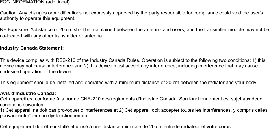 FCC INFORMATION (additional) Caution: Any changes or modifications not expressly approved by the party responsible for compliance could void the user&apos;s authority to operate this equipment. RF Exposure: A distance of 20 cm shall be maintained between the antenna and users, and the transmitter module may not be co-located with any other transmitter or antenna.Industry Canada Statement:This device complies with RSS-210 of the Industry Canada Rules. Operation is subject to the following two conditions: 1) this device may not cause interference and 2) this device must accept any interference, including interference that may cause undesired operation of the device. This equipment should be installed and operated with a minumum distance of 20 cm between the radiator and your body. Avis d’Industrie Canada:Cet appareil est conforme à la norme CNR-210 des règlements d’Industrie Canada. Son fonctionnement est sujet aux deux conditions suivantes:1) Cet appareil ne doit pas provoquer d’interférences et 2) Cet appareil doit accepter toutes les interférences, y compris celles pouvant entraîner son dysfonctionnement. Cet équipement doit être installé et utilisé à une distance minimale de 20 cm entre le radiateur et votre corps.