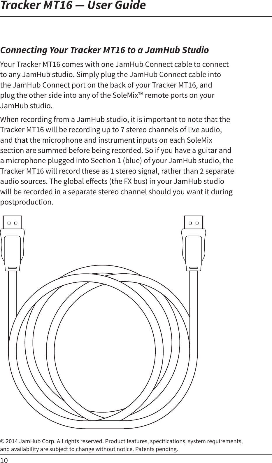 10Tracker MT16 — User Guide© 2014 JamHub Corp. All rights reserved. Product features, specications, system requirements,  and availability are subject to change without notice. Patents pending.Connecting Your Tracker MT16 to a JamHub StudioYour Tracker MT16 comes with one JamHub Connect cable to connect to any JamHub studio. Simply plug the JamHub Connect cable into  the JamHub Connect port on the back of your Tracker MT16, and  plug the other side into any of the SoleMix™ remote ports on your JamHub studio. When recording from a JamHub studio, it is important to note that the Tracker MT16 will be recording up to 7 stereo channels of live audio, and that the microphone and instrument inputs on each SoleMix section are summed before being recorded. So if you have a guitar and a microphone plugged into Section 1 (blue) of your JamHub studio, the Tracker MT16 will record these as 1 stereo signal, rather than 2 separate audiosources.Theglobaleects(theFXbus)inyourJamHubstudiowill be recorded in a separate stereo channel should you want it during postproduction.  