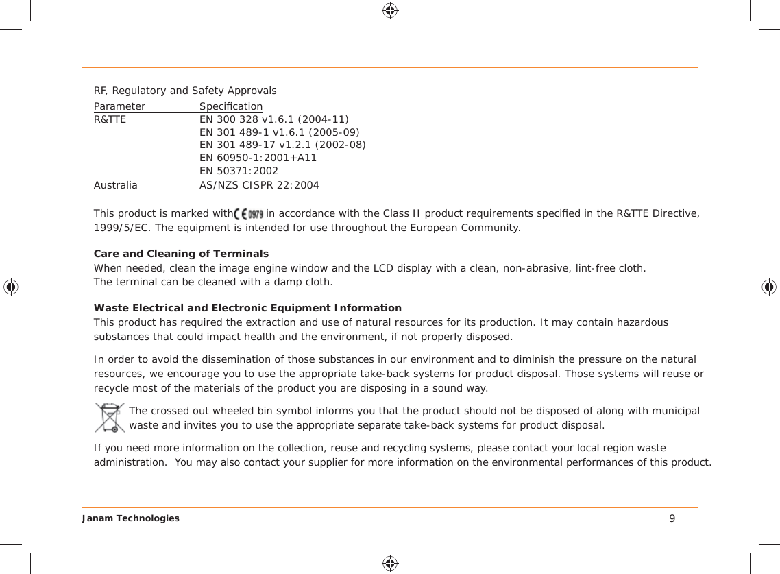 Janam Technologies 9RF, Regulatory and Safety ApprovalsParameter Speciﬁ cationR&amp;TTE  EN 300 328 v1.6.1 (2004-11)  EN 301 489-1 v1.6.1 (2005-09)  EN 301 489-17 v1.2.1 (2002-08)  EN 60950-1:2001+A11 EN 50371:2002Australia  AS/NZS CISPR 22:2004This product is marked with  in accordance with the Class II product requirements speciﬁ ed in the R&amp;TTE Directive, 1999/5/EC. The equipment is intended for use throughout the European Community. Care and Cleaning of TerminalsWhen needed, clean the image engine window and the LCD display with a clean, non-abrasive, lint-free cloth. The terminal can be cleaned with a damp cloth.Waste Electrical and Electronic Equipment InformationThis product has required the extraction and use of natural resources for its production. It may contain hazardous substances that could impact health and the environment, if not properly disposed.In order to avoid the dissemination of those substances in our environment and to diminish the pressure on the natural resources, we encourage you to use the appropriate take-back systems for product disposal. Those systems will reuse or recycle most of the materials of the product you are disposing in a sound way.The crossed out wheeled bin symbol informs you that the product should not be disposed of along with municipal waste and invites you to use the appropriate separate take-back systems for product disposal.If you need more information on the collection, reuse and recycling systems, please contact your local region waste administration.  You may also contact your supplier for more information on the environmental performances of this product.