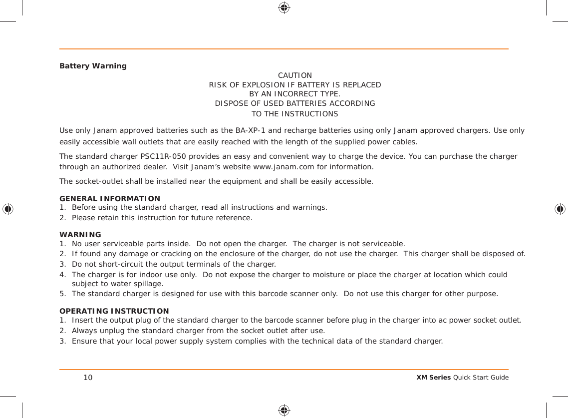 XM Series Quick Start Guide10Battery Warning CAUTIONRISK OF EXPLOSION IF BATTERY IS REPLACEDBY AN INCORRECT TYPE.DISPOSE OF USED BATTERIES ACCORDINGTO THE INSTRUCTIONSUse only Janam approved batteries such as the BA-XP-1 and recharge batteries using only Janam approved chargers. Use only easily accessible wall outlets that are easily reached with the length of the supplied power cables.The standard charger PSC11R-050 provides an easy and convenient way to charge the device. You can purchase the charger through an authorized dealer.  Visit Janam’s website www.janam.com for information.The socket-outlet shall be installed near the equipment and shall be easily accessible.GENERAL INFORMATION1.  Before using the standard charger, read all instructions and warnings.2.  Please retain this instruction for future reference.WARNING1.  No user serviceable parts inside.  Do not open the charger.  The charger is not serviceable.2.  If found any damage or cracking on the enclosure of the charger, do not use the charger.  This charger shall be disposed of.3.  Do not short-circuit the output terminals of the charger.4.  The charger is for indoor use only.  Do not expose the charger to moisture or place the charger at location which could subject to water spillage.5.  The standard charger is designed for use with this barcode scanner only.  Do not use this charger for other purpose.OPERATING INSTRUCTION1.  Insert the output plug of the standard charger to the barcode scanner before plug in the charger into ac power socket outlet.2.  Always unplug the standard charger from the socket outlet after use.3.  Ensure that your local power supply system complies with the technical data of the standard charger.