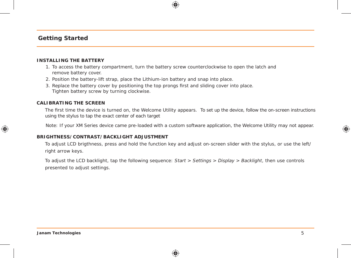 Janam TechnologiesGetting StartedINSTALLING THE BATTERY1. To access the battery compartment, turn the battery screw counterclockwise to open the latch and   remove battery cover.2. Position the battery-lift strap, place the Lithium-ion battery and snap into place.3. Replace the battery cover by positioning the top prongs ﬁ rst and sliding cover into place.    Tighten battery screw by turning clockwise.CALIBRATING THE SCREENThe ﬁ rst time the device is turned on, the Welcome Utility appears.  To set up the device, follow the on-screen instructions using the stylus to tap the exact center of each targetNote: If your XM Series device came pre-loaded with a custom software application, the Welcome Utility may not appear.BRIGHTNESS/CONTRAST/BACKLIGHT ADJUSTMENTTo adjust LCD brigthness, press and hold the function key and adjust on-screen slider with the stylus, or use the left/right arrow keys.To adjust the LCD backlight, tap the following sequence: Start &gt; Settings &gt; Display &gt; Backlight, then use controls presented to adjust settings.5