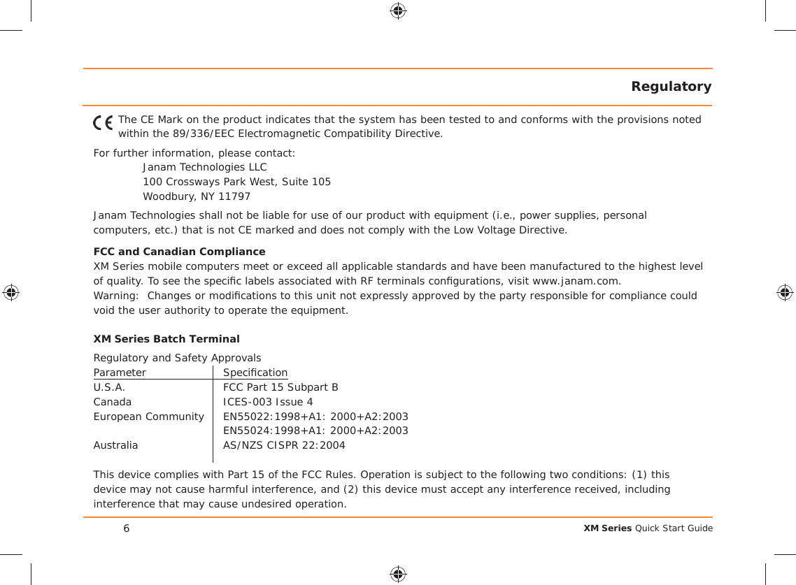 XM Series Quick Start GuideRegulatory6The CE Mark on the product indicates that the system has been tested to and conforms with the provisions noted within the 89/336/EEC Electromagnetic Compatibility Directive.For further information, please contact:Janam Technologies LLC100 Crossways Park West, Suite 105Woodbury, NY 11797Janam Technologies shall not be liable for use of our product with equipment (i.e., power supplies, personal computers, etc.) that is not CE marked and does not comply with the Low Voltage Directive.FCC and Canadian ComplianceXM Series mobile computers meet or exceed all applicable standards and have been manufactured to the highest level of quality. To see the speciﬁ c labels associated with RF terminals conﬁ gurations, visit www.janam.com.Warning:  Changes or modiﬁ cations to this unit not expressly approved by the party responsible for compliance could void the user authority to operate the equipment.XM Series Batch TerminalRegulatory and Safety ApprovalsParameter Speciﬁ cationU.S.A.  FCC Part 15 Subpart BCanada  ICES-003 Issue 4European Community   EN55022:1998+A1: 2000+A2:2003 EN55024:1998+A1: 2000+A2:2003Australia  AS/NZS CISPR 22:2004This device complies with Part 15 of the FCC Rules. Operation is subject to the following two conditions: (1) this device may not cause harmful interference, and (2) this device must accept any interference received, including interference that may cause undesired operation.