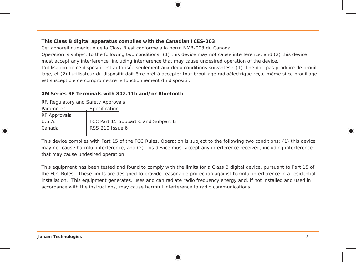 Janam Technologies 7This Class B digital apparatus complies with the Canadian ICES-003.Cet appareil numerique de la Class B est conforme a la norm NMB-003 du Canada.Operation is subject to the following two conditions: (1) this device may not cause interference, and (2) this device must accept any interference, including interference that may cause undesired operation of the device.L’utilisation de ce dispositif est autorisée seulement aux deux conditions suivantes : (1) il ne doit pas produire de brouil-lage, et (2) l’utilisateur du dispositif doit être prêt à accepter tout brouillage radioélectrique reçu, même si ce brouillage est susceptible de compromettre le fonctionnement du dispositif.XM Series RF Terminals with 802.11b and/or BluetoothRF, Regulatory and Safety ApprovalsParameter Speciﬁ cationRF Approvals U.S.A.  FCC Part 15 Subpart C and Subpart BCanada  RSS 210 Issue 6This device complies with Part 15 of the FCC Rules. Operation is subject to the following two conditions: (1) this device may not cause harmful interference, and (2) this device must accept any interference received, including interference that may cause undesired operation.This equipment has been tested and found to comply with the limits for a Class B digital device, pursuant to Part 15 of the FCC Rules.  These limits are designed to provide reasonable protection against harmful interference in a residential installation.  This equipment generates, uses and can radiate radio frequency energy and, if not installed and used in accordance with the instructions, may cause harmful interference to radio communications.