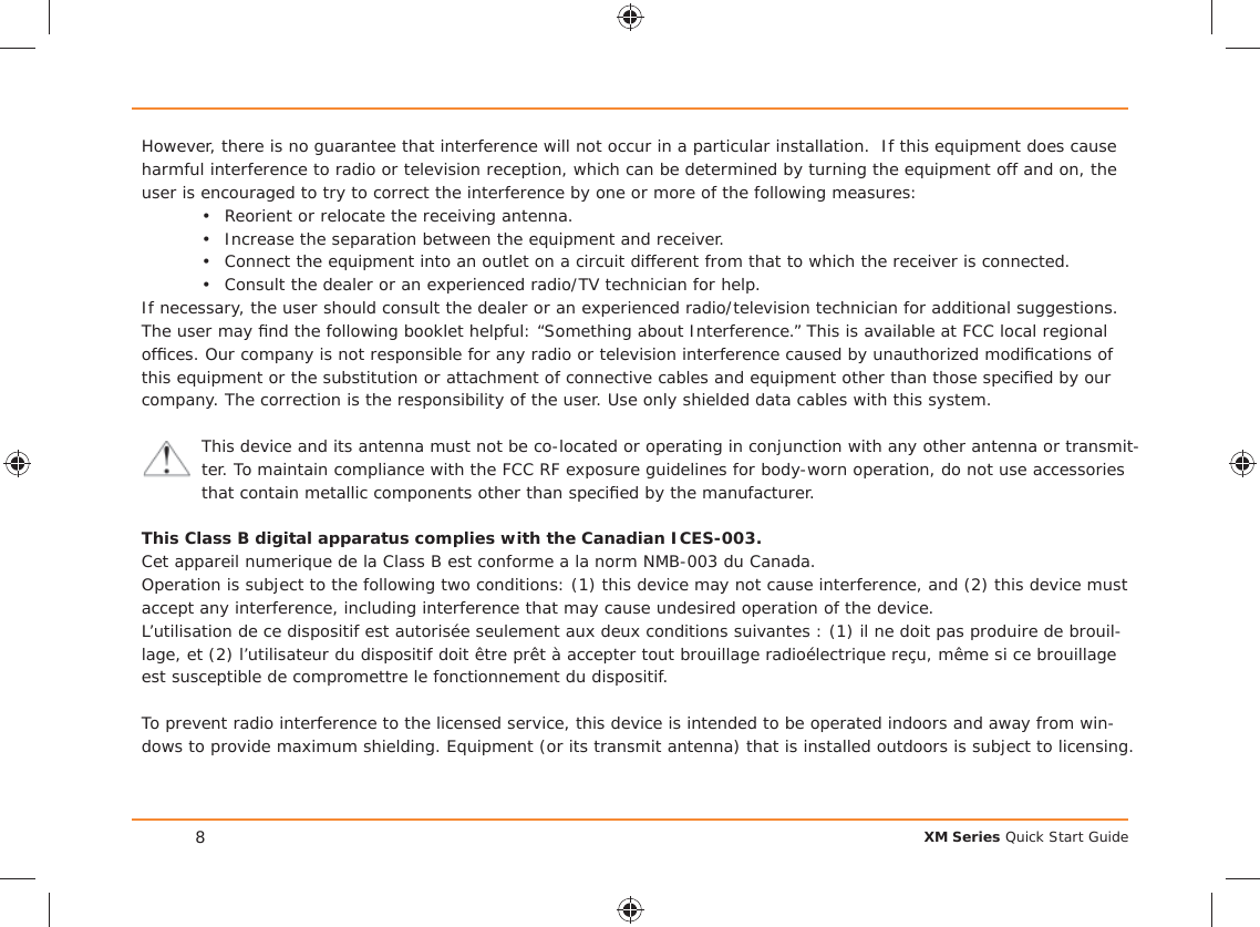 XM Series Quick Start Guide8However, there is no guarantee that interference will not occur in a particular installation.  If this equipment does cause harmful interference to radio or television reception, which can be determined by turning the equipment off and on, the user is encouraged to try to correct the interference by one or more of the following measures:•  Reorient or relocate the receiving antenna.•  Increase the separation between the equipment and receiver.•  Connect the equipment into an outlet on a circuit different from that to which the receiver is connected.•  Consult the dealer or an experienced radio/TV technician for help.If necessary, the user should consult the dealer or an experienced radio/television technician for additional suggestions. The user may ﬁ nd the following booklet helpful: “Something about Interference.” This is available at FCC local regional ofﬁ ces. Our company is not responsible for any radio or television interference caused by unauthorized modiﬁ cations of this equipment or the substitution or attachment of connective cables and equipment other than those speciﬁ ed by our company. The correction is the responsibility of the user. Use only shielded data cables with this system.This device and its antenna must not be co-located or operating in conjunction with any other antenna or transmit-ter. To maintain compliance with the FCC RF exposure guidelines for body-worn operation, do not use accessories that contain metallic components other than speciﬁ ed by the manufacturer.This Class B digital apparatus complies with the Canadian ICES-003.Cet appareil numerique de la Class B est conforme a la norm NMB-003 du Canada.Operation is subject to the following two conditions: (1) this device may not cause interference, and (2) this device must accept any interference, including interference that may cause undesired operation of the device.L’utilisation de ce dispositif est autorisée seulement aux deux conditions suivantes : (1) il ne doit pas produire de brouil-lage, et (2) l’utilisateur du dispositif doit être prêt à accepter tout brouillage radioélectrique reçu, même si ce brouillage est susceptible de compromettre le fonctionnement du dispositif.To prevent radio interference to the licensed service, this device is intended to be operated indoors and away from win-dows to provide maximum shielding. Equipment (or its transmit antenna) that is installed outdoors is subject to licensing.