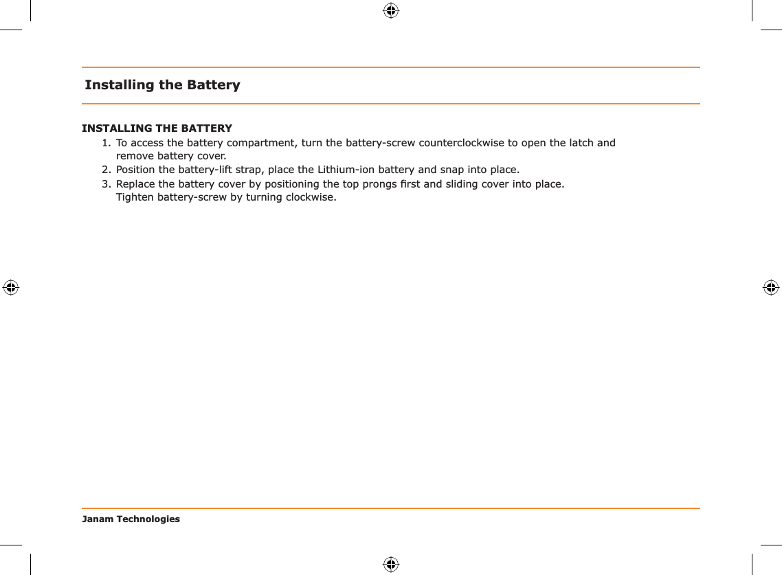 Janam TechnologiesInstalling the BatteryINSTALLING THE BATTERY1. To access the battery compartment, turn the battery-screw counterclockwise to open the latch and  remove battery cover.2. Position the battery-lift strap, place the Lithium-ion battery and snap into place.3. Replace the battery cover by positioning the top prongs ﬁ rst and sliding cover into place.    Tighten battery-screw by turning clockwise.