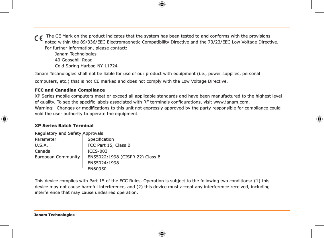 Janam Technologies The CE Mark on the product indicates that the system has been tested to and conforms with the provisions noted within the 89/336/EEC Electromagnetic Compatibility Directive and the 73/23/EEC Low Voltage Directive.For further information, please contact:Janam Technologies40 Goosehill RoadCold Spring Harbor, NY 11724Janam Technologies shall not be liable for use of our product with equipment (i.e., power supplies, personal computers, etc.) that is not CE marked and does not comply with the Low Voltage Directive.FCC and Canadian ComplianceXP Series mobile computers meet or exceed all applicable standards and have been manufactured to the highest level of quality. To see the speciﬁ c labels associated with RF terminals conﬁ gurations, visit www.janam.com.Warning:  Changes or modiﬁ cations to this unit not expressly approved by the party responsible for compliance could void the user authority to operate the equipment.XP Series Batch TerminalRegulatory and Safety ApprovalsParameter Speciﬁ cationU.S.A.  FCC Part 15, Class BCanada ICES-003European Community   EN55022:1998 (CISPR 22) Class B EN55024:1998 EN60950 This device complies with Part 15 of the FCC Rules. Operation is subject to the following two conditions: (1) this device may not cause harmful interference, and (2) this device must accept any interference received, including interference that may cause undesired operation.