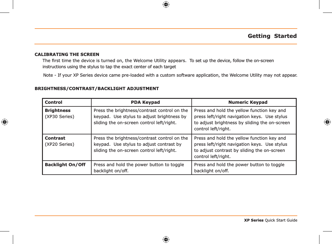 XP Series Quick Start GuideGetting  StartedCALIBRATING THE SCREENThe ﬁ rst time the device is turned on, the Welcome Utility appears.  To set up the device, follow the on-screen instructions using the stylus to tap the exact center of each targetNote - If your XP Series device came pre-loaded with a custom software application, the Welcome Utility may not appear.BRIGHTNESS/CONTRAST/BACKLIGHT ADJUSTMENTControl PDA Keypad Numeric KeypadBrightness(XP30 Series)Press the brightness/contrast control on the keypad.  Use stylus to adjust brightness by sliding the on-screen control left/right.  Press and hold the yellow function key and press left/right navigation keys.  Use stylus to adjust brightness by sliding the on-screen control left/right.Contrast(XP20 Series)Press the brightness/contrast control on the keypad.  Use stylus to adjust contrast by sliding the on-screen control left/right. Press and hold the yellow function key and press left/right navigation keys.  Use stylus to adjust contrast by sliding the on-screen control left/right.Backlight On/Off Press and hold the power button to toggle backlight on/off.Press and hold the power button to toggle backlight on/off.