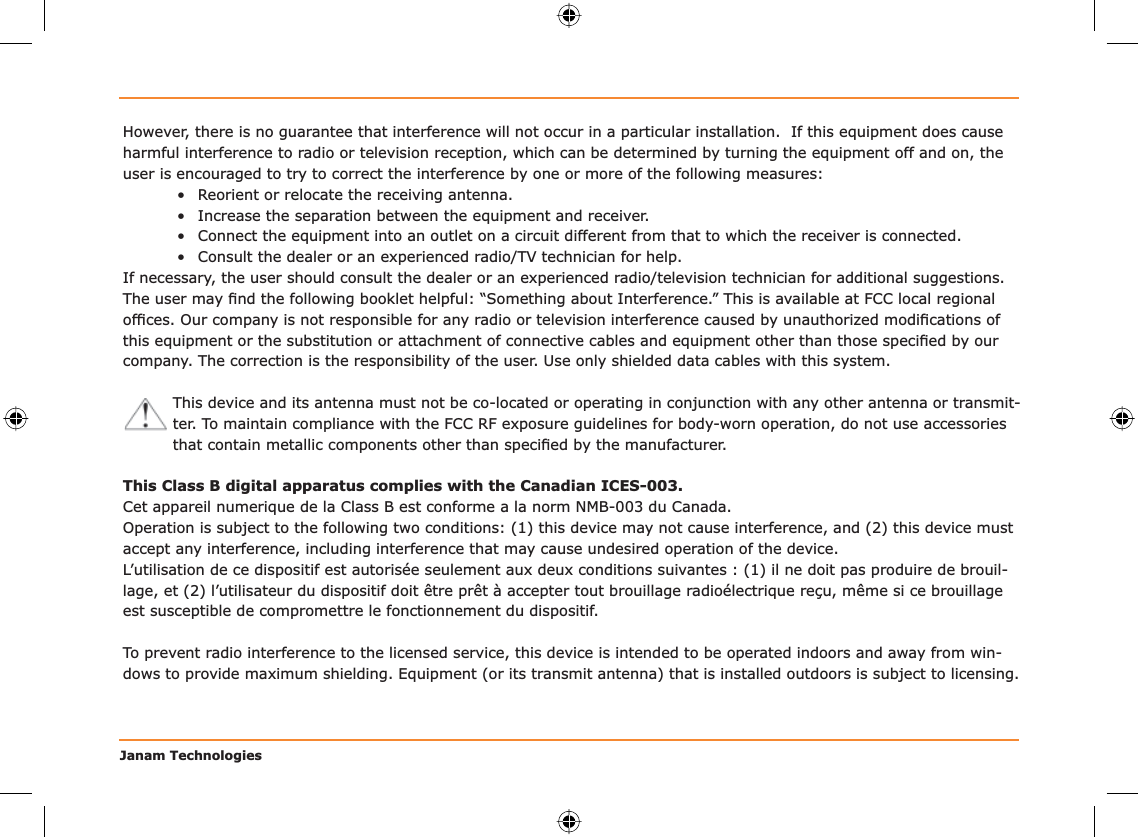 Janam TechnologiesHowever, there is no guarantee that interference will not occur in a particular installation.  If this equipment does cause harmful interference to radio or television reception, which can be determined by turning the equipment off and on, the user is encouraged to try to correct the interference by one or more of the following measures:•  Reorient or relocate the receiving antenna.•  Increase the separation between the equipment and receiver.•  Connect the equipment into an outlet on a circuit different from that to which the receiver is connected.•  Consult the dealer or an experienced radio/TV technician for help.If necessary, the user should consult the dealer or an experienced radio/television technician for additional suggestions. The user may ﬁ nd the following booklet helpful: “Something about Interference.” This is available at FCC local regional ofﬁ ces. Our company is not responsible for any radio or television interference caused by unauthorized modiﬁ cations of this equipment or the substitution or attachment of connective cables and equipment other than those speciﬁ ed by our company. The correction is the responsibility of the user. Use only shielded data cables with this system.This device and its antenna must not be co-located or operating in conjunction with any other antenna or transmit-ter. To maintain compliance with the FCC RF exposure guidelines for body-worn operation, do not use accessories that contain metallic components other than speciﬁ ed by the manufacturer.This Class B digital apparatus complies with the Canadian ICES-003.Cet appareil numerique de la Class B est conforme a la norm NMB-003 du Canada.Operation is subject to the following two conditions: (1) this device may not cause interference, and (2) this device must accept any interference, including interference that may cause undesired operation of the device.L’utilisation de ce dispositif est autorisée seulement aux deux conditions suivantes : (1) il ne doit pas produire de brouil-lage, et (2) l’utilisateur du dispositif doit être prêt à accepter tout brouillage radioélectrique reçu, même si ce brouillage est susceptible de compromettre le fonctionnement du dispositif.To prevent radio interference to the licensed service, this device is intended to be operated indoors and away from win-dows to provide maximum shielding. Equipment (or its transmit antenna) that is installed outdoors is subject to licensing.